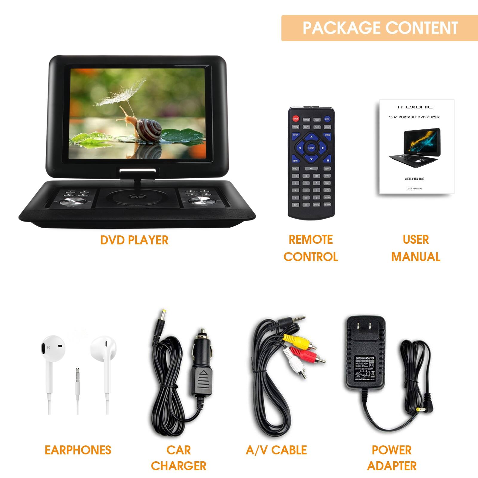 PACKAGE CONTENT
DVD PLAYER
REMOTE CONTROL
USER MANUAL
EARPHONES
CAR CHARGER
A/V CABLE
POWER ADAPTER
