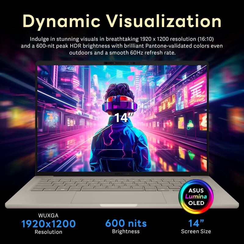 Dynamic Visualization

Indulge in stunning visuals in breathtaking 1920 x 1200 resolution (16:10) and a 600-nit peak HDR brightness with brilliant Pantone-validated colors even outdoors and a smooth 60Hz refresh rate.

ASUS Lumina OLED
14" Screen Size
WUXGA 1920x1200 Resolution
600 nits Brightness