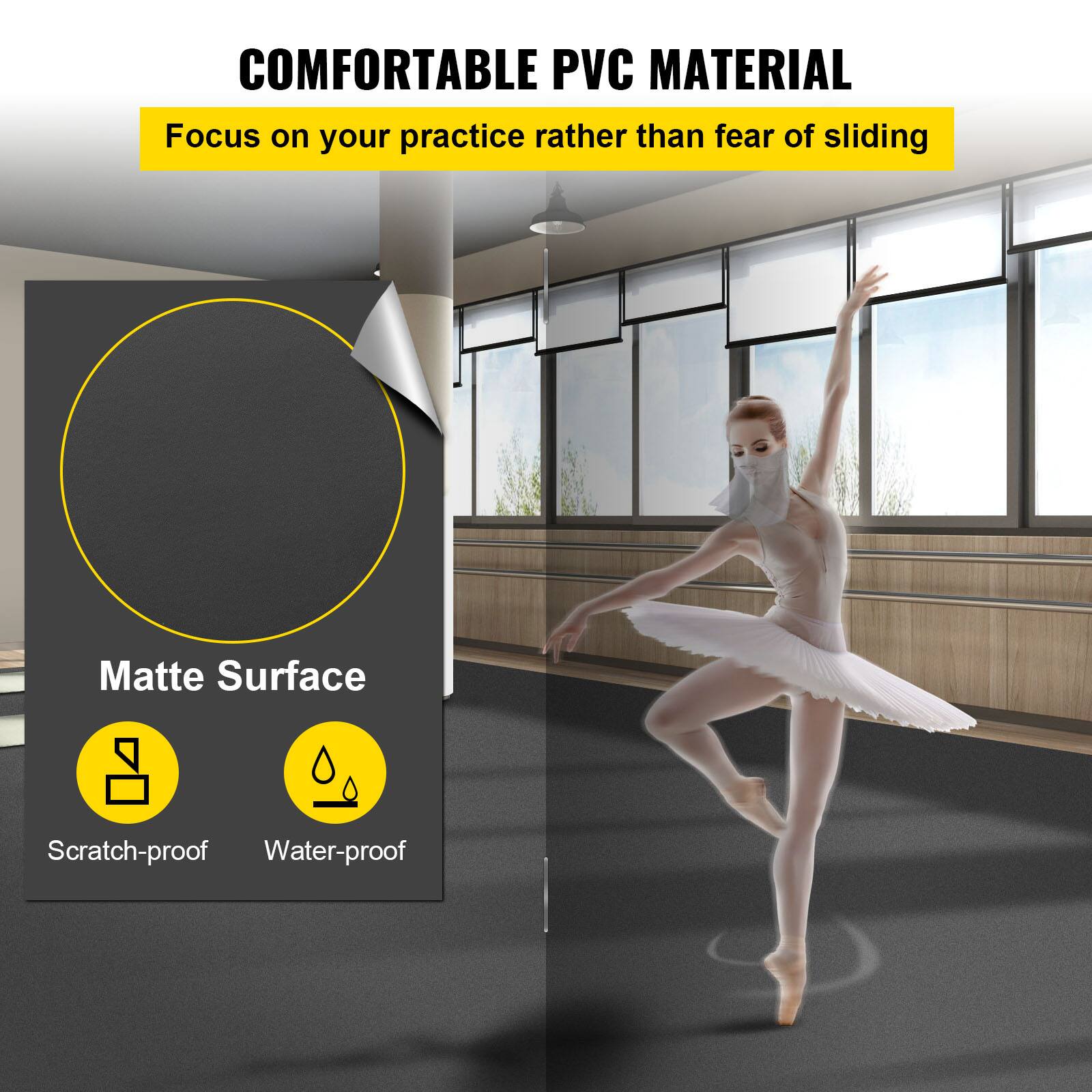 COMFORTABLE PVC MATERIAL  
Focus on your practice rather than fear of sliding  

Matte Surface  
Scratch-proof  
Water-proof