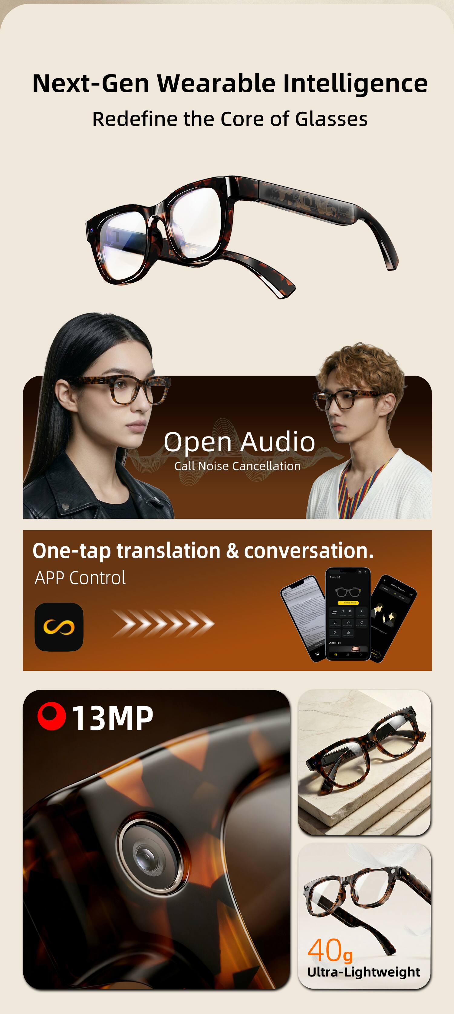 Next-Gen Wearable Intelligence  
Redefine the Core of Glasses

Open Audio  
Call Noise Cancellation

One-tap translation & conversation.  
APP Control

13MP

40g Ultra-Lightweight