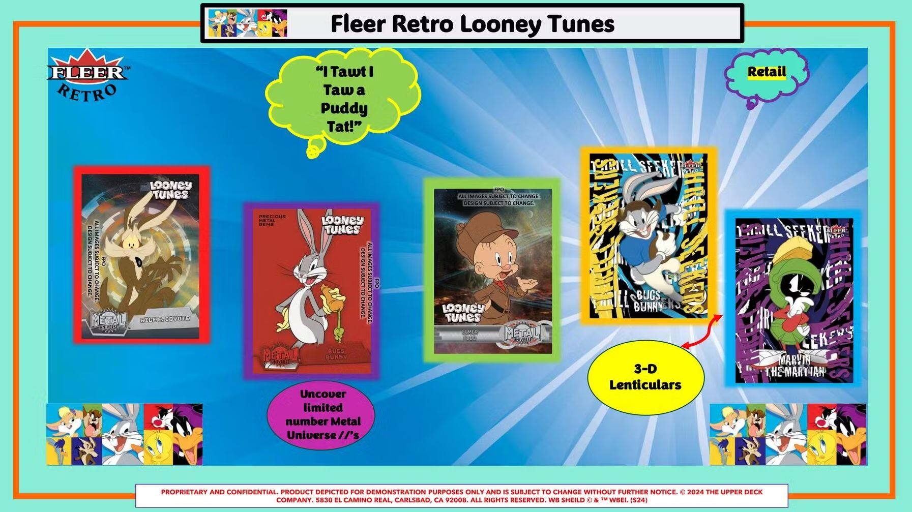 Fleer Retro Looney Tunes

"I Tawt I Taw a Puddy Tat!"

Looney Tunes
Looney Tunes
Looney Tunes

Uncover limited number Metal Universe //5

3-D Lenticulars

Retail

Proprietary and Confidential. Product depicted for demonstration purposes only and is subject to change without further notice. 2024 The Upper Deck Company. 5830 El Camino Real, Carlsbad, CA 92008. All rights reserved. WB Shield & TM WBEI. (S24)