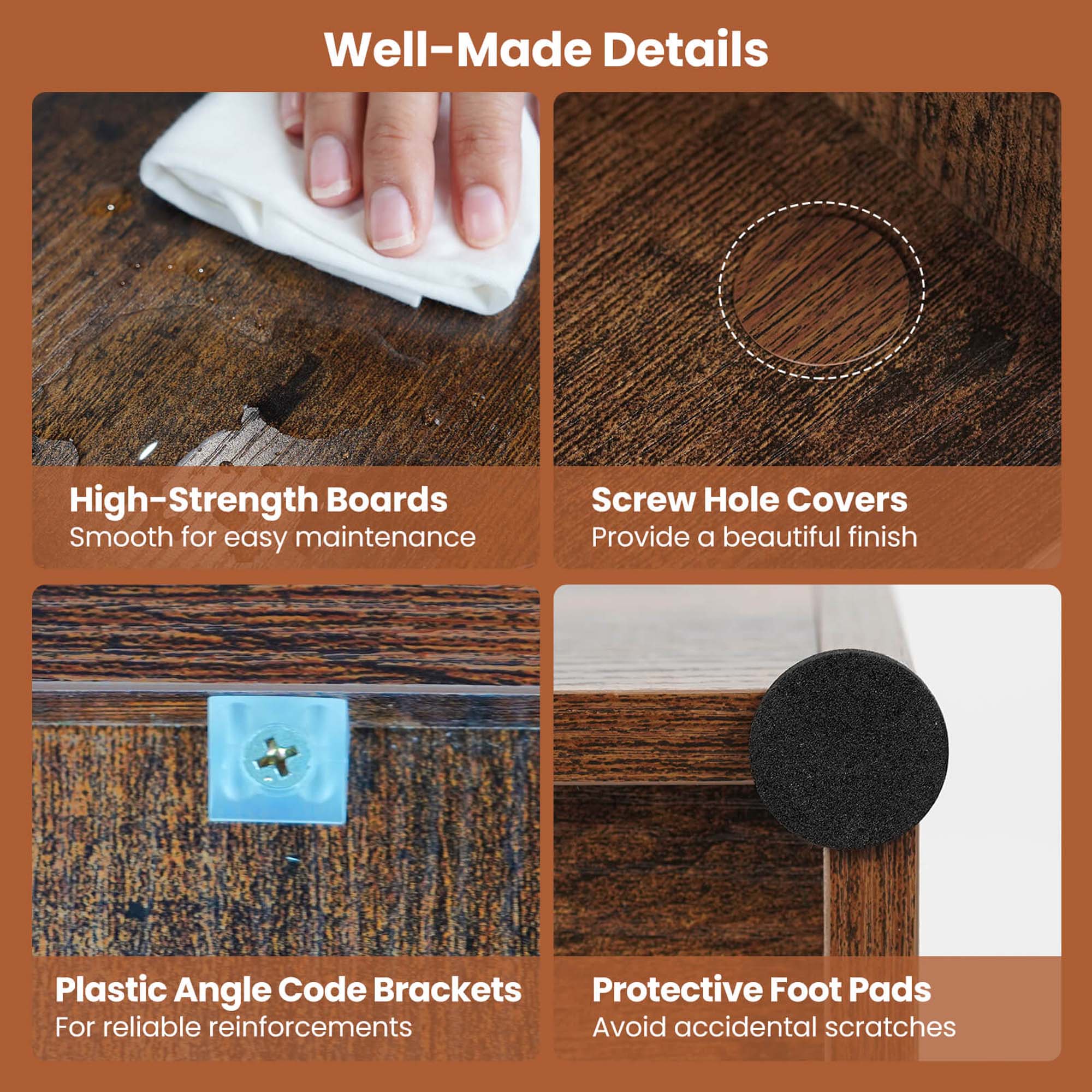 Well-Made Details:

1. High-Strength Boards: Smooth for easy maintenance
2. Screw Hole Covers: Provide a beautiful finish
3. Plastic Angle Code Brackets: Protective Foot Pads: For reliable reinforcements, avoid accidental scratches.