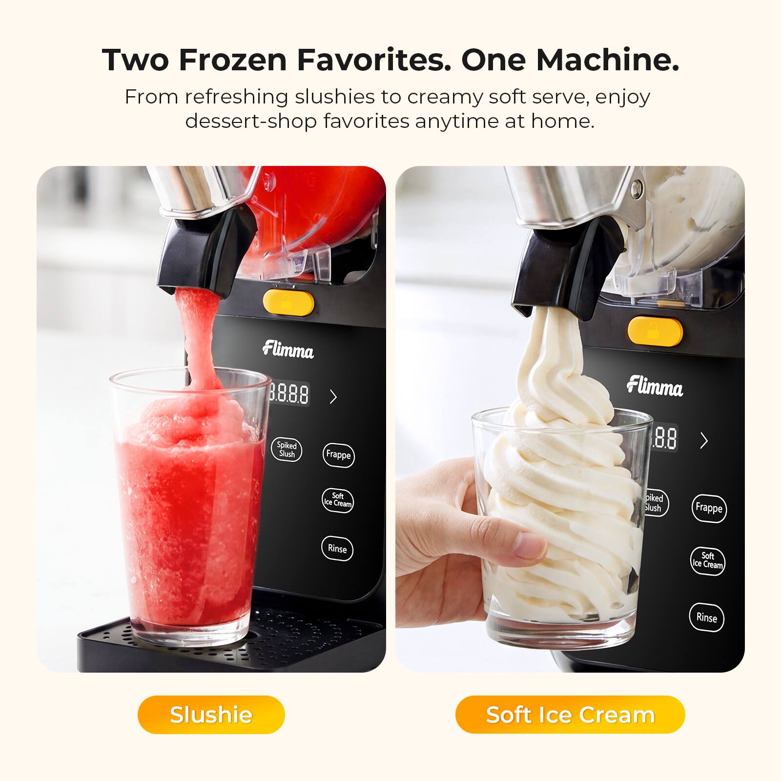 Two Frozen Favorites. One Machine. From refreshing slushies to creamy soft serve, enjoy dessert-shop favorites anytime at home. Flimma B.888 Spiked Slash Frappe Flimma 8.8 Soft Ice Cream Slush Frappe Rinse Soft Ice Cream