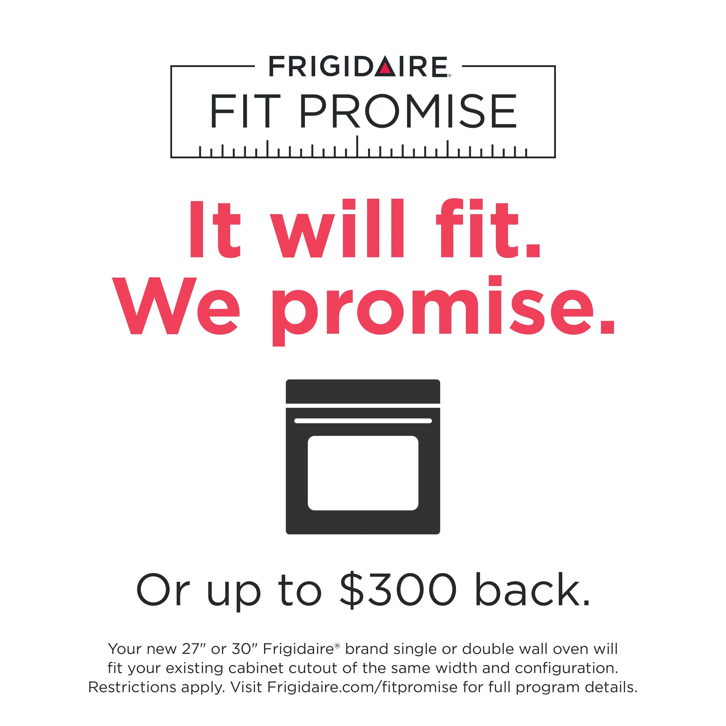 FRIGIDAIRE FIT PROMISE

It will fit. We promise.

Or up to $300 back.

Your new 27" or 30" Frigidaire® brand single or double wall oven will fit your existing cabinet cutout of the same width and configuration. Restrictions apply. Visit Frigidaire.com/fitpromise for full program details.