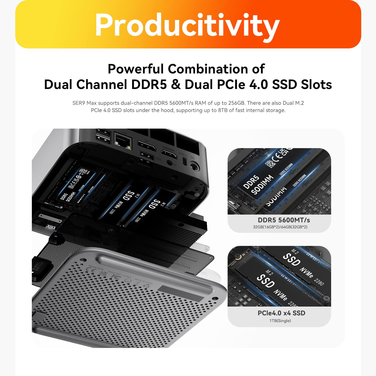 Productivity

Powerful Combination of Dual Channel DDR5 & Dual PCIe 4.0 SSD Slots

SER9 Max supports dual-channel DDR5 5600MT/s RAM of up to 256GB. There are also Dual M.2 PCIe 4.0 SSD slots under the hood, supporting up to 8TB of fast internal storage.

DDR5 5600MT/s
32GB(16GBx2)/64GB(32GBx2)

M.2 SSD
M.2 NVMe SSD 2280

PCIe4.0 x4 SSD
1TB(Single)