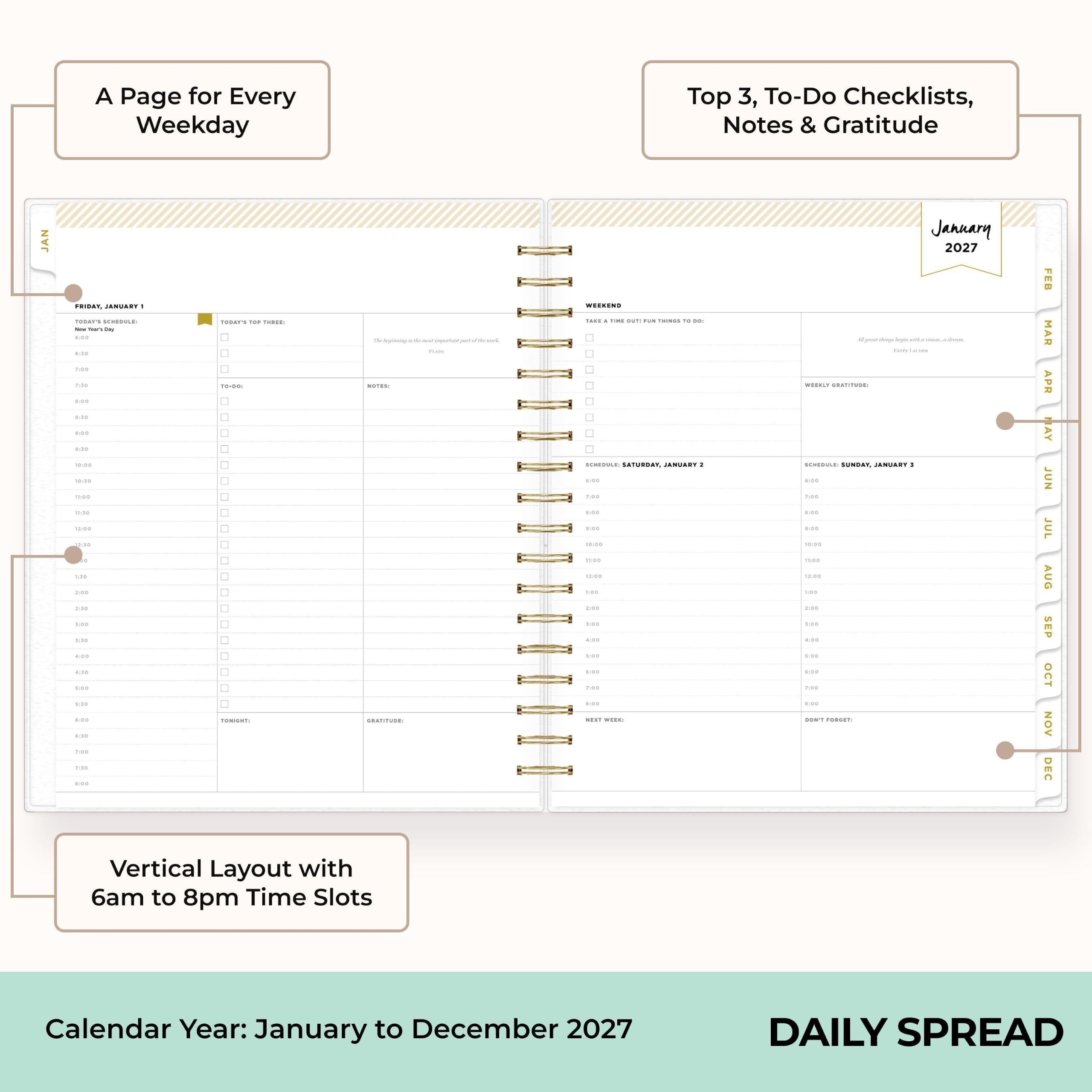 A Page for Every Weekday

Top 3, To-Do Checklists, Notes & Gratitude

Vertical Layout with 6am to 8pm Time Slots

Calendar Year: January to December 2027

DAILY SPREAD
