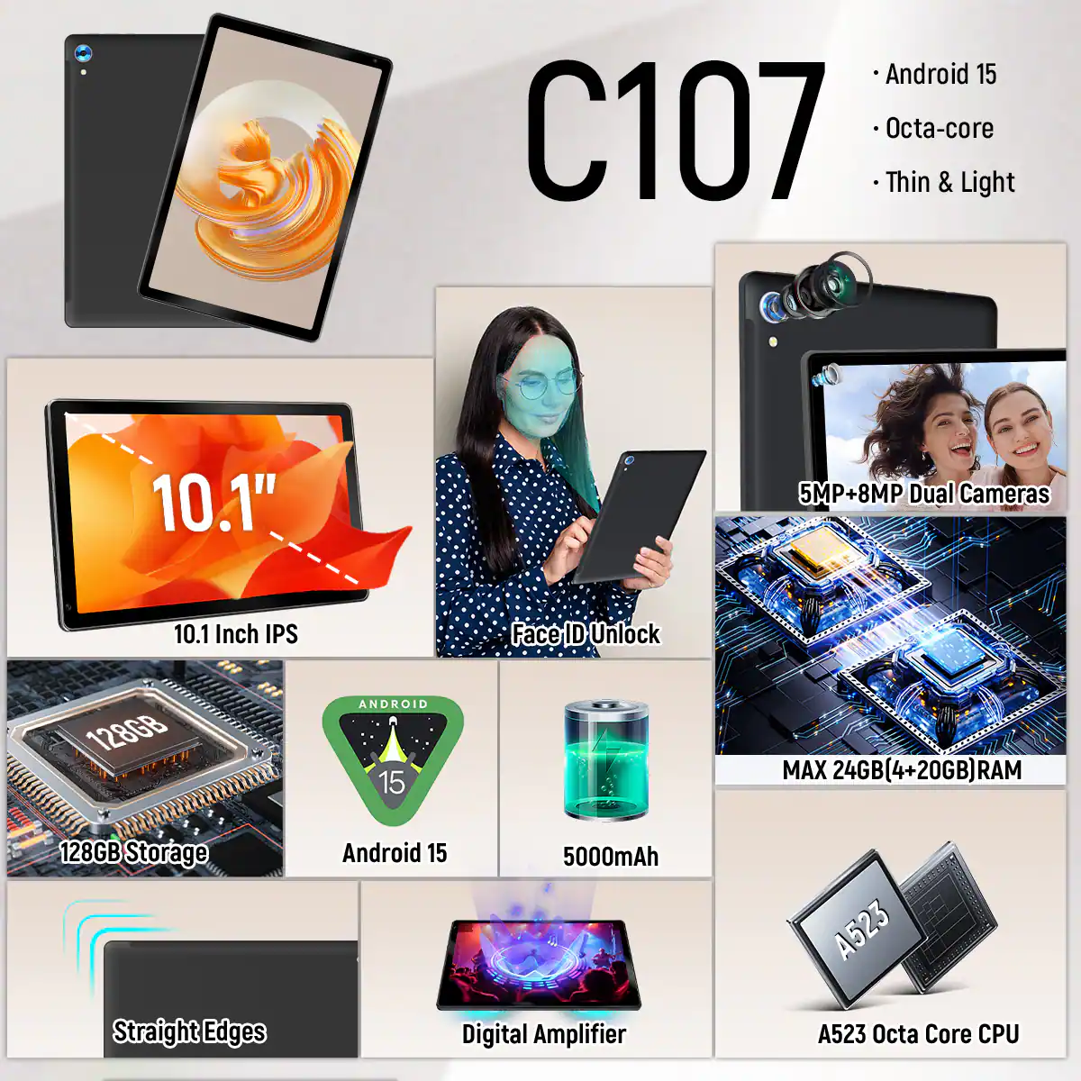Android 15 C107 Octa-core Thin & Light

10.1"  
10.1 Inch IPS

5MP+8MP Dual Cameras  
Face ID Unlock

128GB Storage  
Android 15

MAX 24GB(4+20GB) RAM  
5000mAh

Straight Edges  
Digital Amplifier

A523 Octa Core CPU
