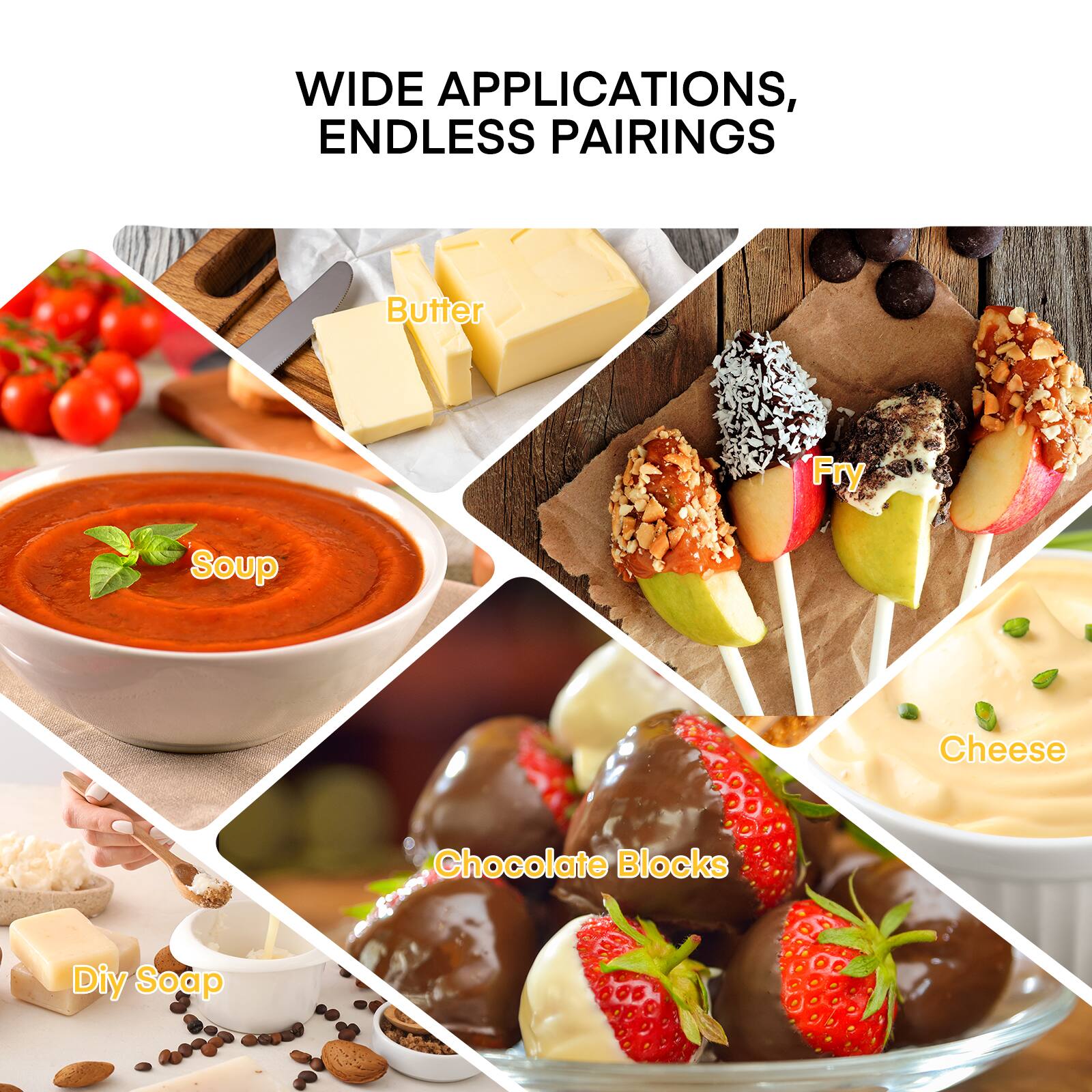 WIDE APPLICATIONS, ENDLESS PAIRINGS

- Butter
- Soup
- Fry
- Cheese
- Chocolate Blocks
- Diy Soap