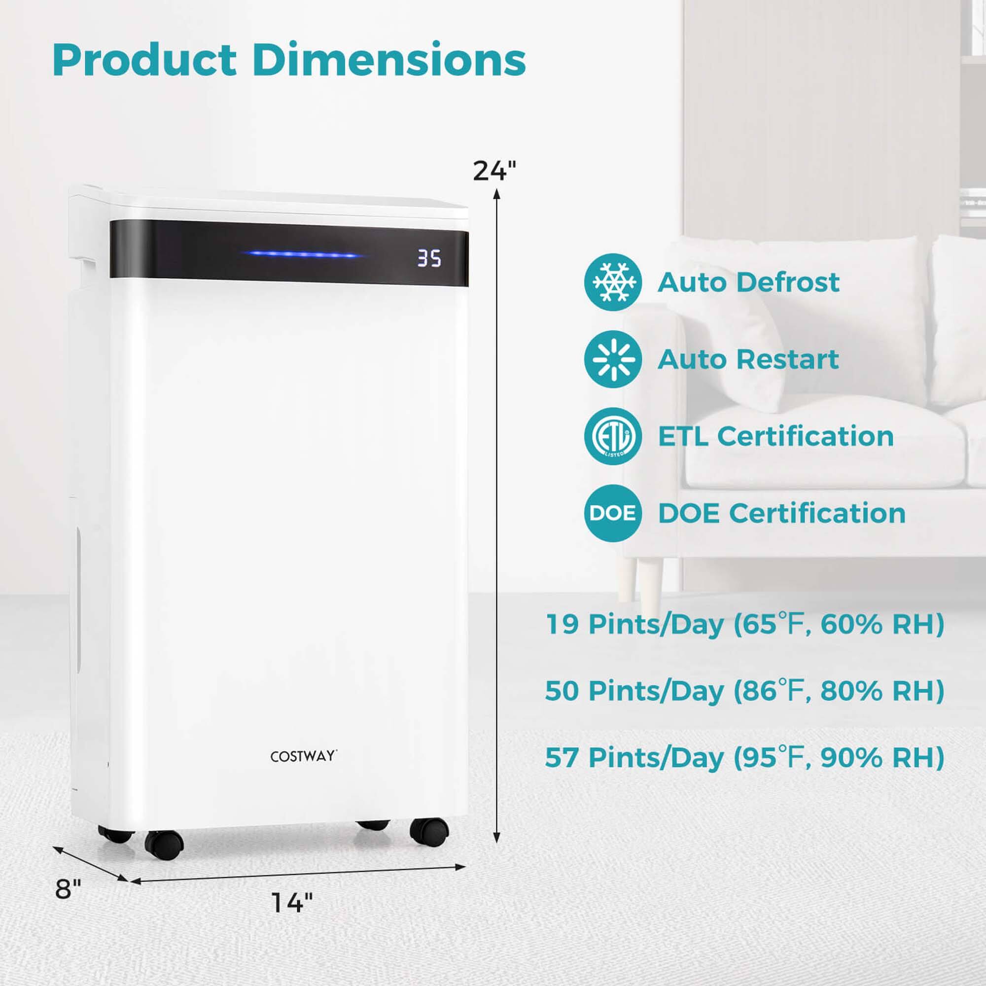 Product Dimensions: 24" x 35"
Auto Defrost: Yes
Auto Restart: Yes
ETL Certification: Yes
DOE Certification: Yes
19 Pints/Day (65F, 60% RH)
50 Pints/Day (86F, 80% RH)
COSTWAY 57 Pints/Day (95F, 90% RH)
8" x 14"