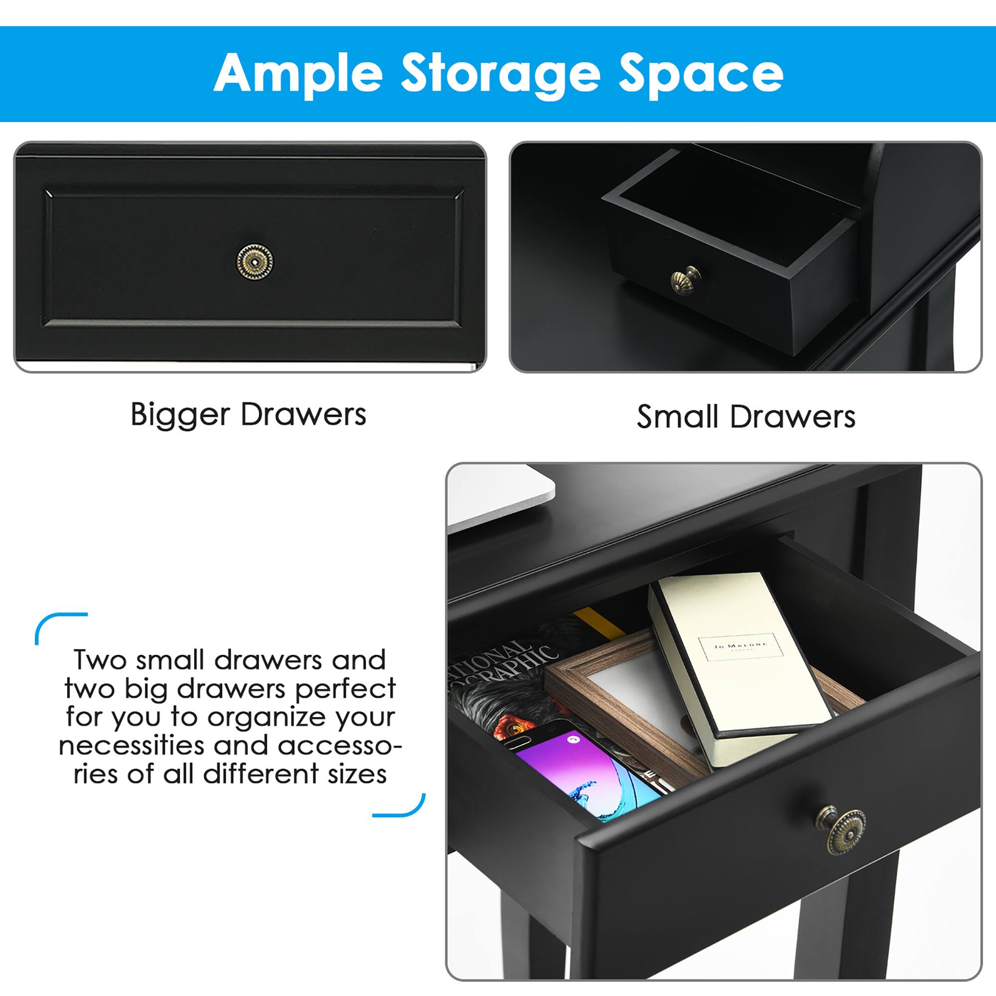 Ample Storage Space

Bigger Drawers

Small Drawers

Two small drawers and two big drawers perfect for you to organize your necessities and accessories of all different sizes