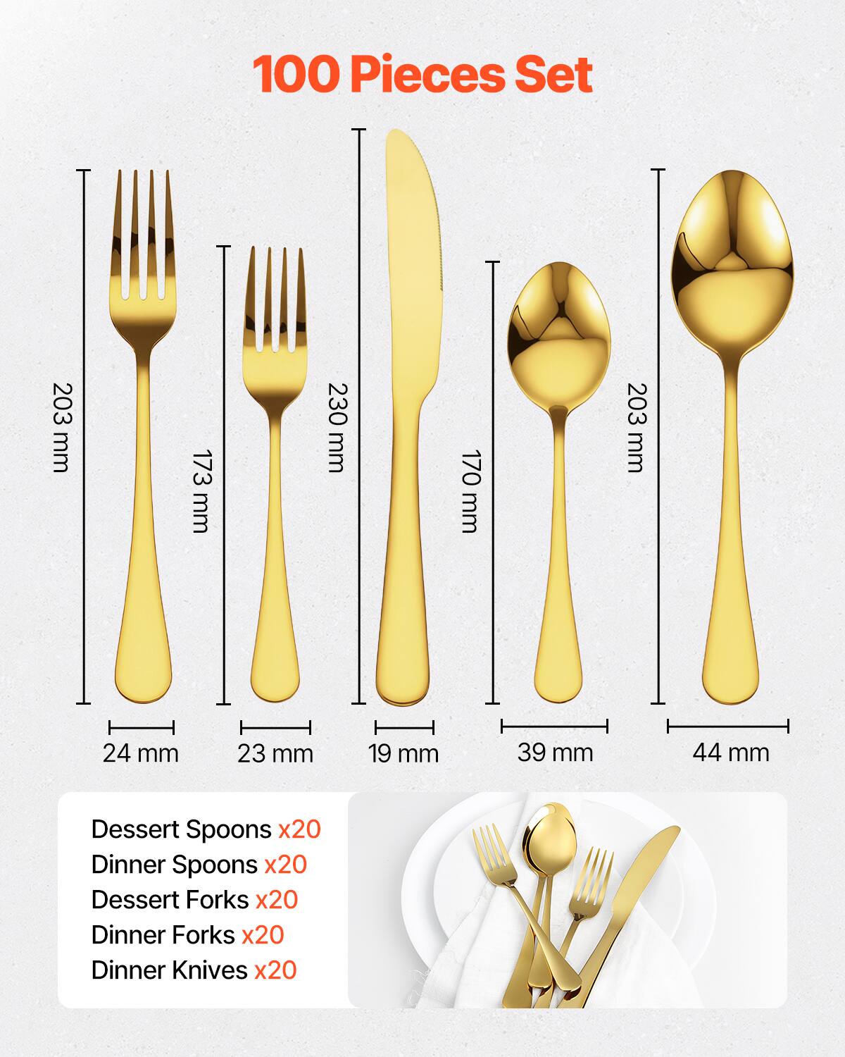 100 Pieces Set

- Dessert Spoons x20
- Dinner Spoons x20
- Dessert Forks x20
- Dinner Forks x20
- Dinner Knives x20

Dimensions:
- Dessert Fork: 203 mm
- Dinner Fork: 173 mm
- Dessert Spoon: 230 mm
- Dinner Spoon: 170 mm
- Dinner Knife: 203 mm

Widths:
- Dessert Fork: 24 mm
- Dinner Fork: 23 mm
- Dessert Spoon: 19 mm
- Dinner Spoon: 39 mm
- Dinner Knife: 44 mm