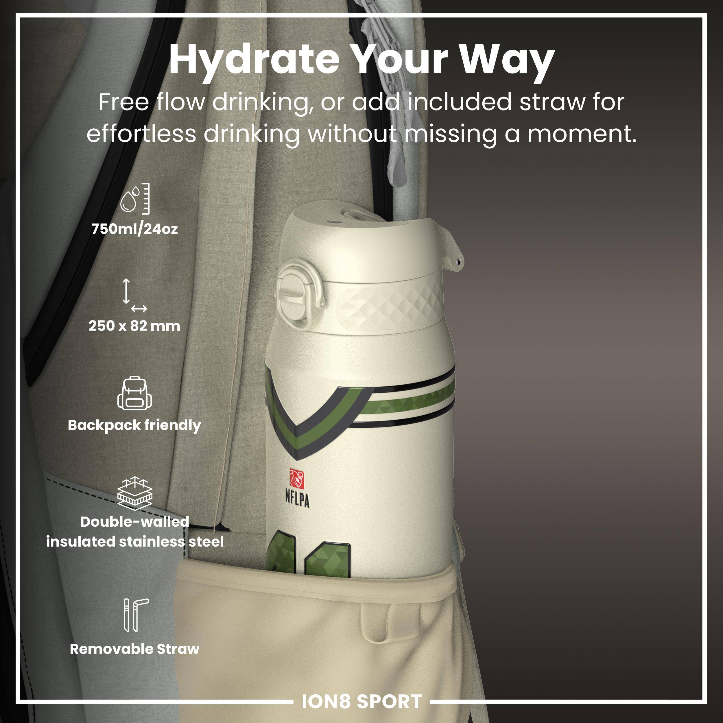 Hydrate Your Way

Free flow drinking, or add included straw for effortless drinking without missing a moment.

- 750ml/24oz
- 250 x 82 mm
- Backpack friendly
- Double-walled insulated stainless steel
- Removable Straw

ION8 SPORT