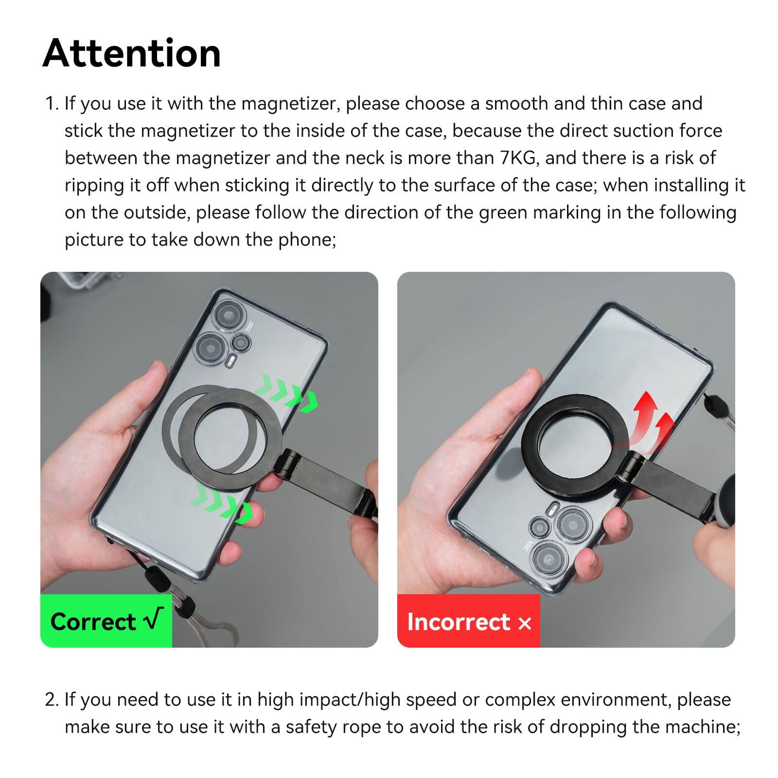 **Attention**

1. If you use it with the magnetizer, please choose a smooth and thin case and stick the magnetizer to the inside of the case, because the direct suction force between the magnetizer and the neck is more than 7KG, and there is a risk of ripping it off when sticking it directly to the surface of the case; when installing it on the outside, please follow the direction of the green marking in the following picture to take down the phone;

   ![Correct](Correct √) ![Incorrect](Incorrect x)

2. If you need to use it in high impact/high speed or complex environment, please make sure to use it with a safety rope to avoid the risk of dropping the machine;