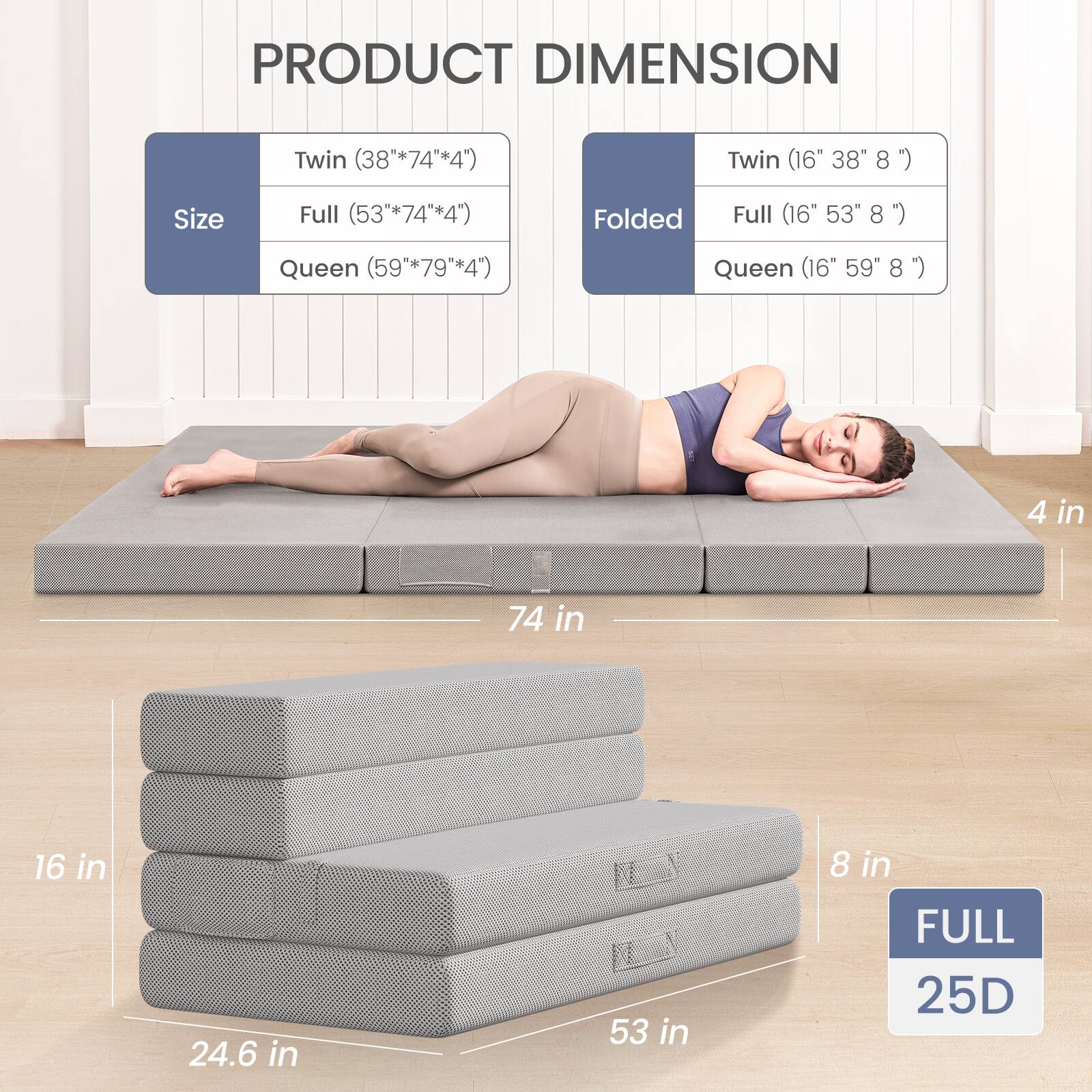 PRODUCT DIMENSION

Size  
Twin (38" x 74" x 4")  
Full (53" x 74" x 4")  
Queen (59" x 79" x 4")

Folded  
Twin (16" x 38" x 8")  
Full (16" x 53" x 8")  
Queen (16" x 59" x 8")

4 in  
74 in  
16 in  
24.6 in  
53 in  
8 in

FULL  
25D