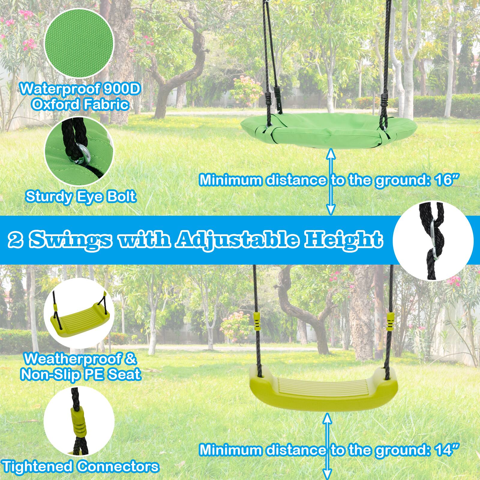 - Waterproof 900D Oxford Fabric
- Sturdy Eye Bolt
- Minimum distance to the ground: 16"
- 2 Swings with Adjustable Height
- Weatherproof & Non-Slip PE Seat
- Minimum distance to the ground: 14"
- Tightened Connectors