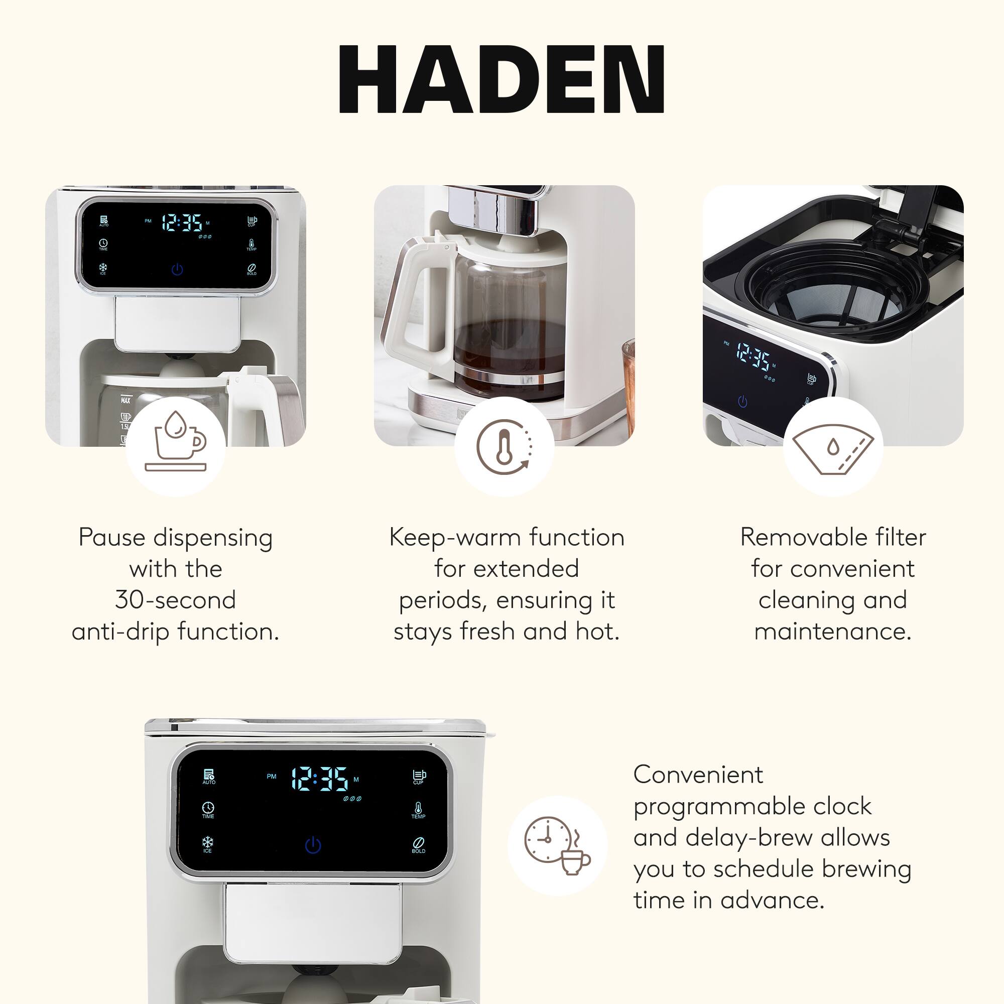 HADEN

- Pause dispensing with the 30-second anti-drip function.
- Keep-warm function for extended periods, ensuring it stays fresh and hot.
- Removable filter for convenient cleaning and maintenance.
- Convenient programmable clock and delay-brew allows you to schedule brewing time in advance.