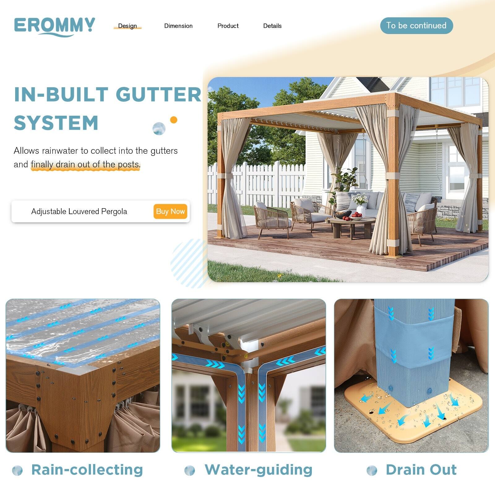 EROMMY

Design Dimension Product Details

IN-BUILT GUTTER SYSTEM

Allows rainwater to collect into the gutters and finally drain out of the posts.

Adjustable Louvered Pergola Buy Now

Rain-collecting Water-guiding Drain Out

To be continued
