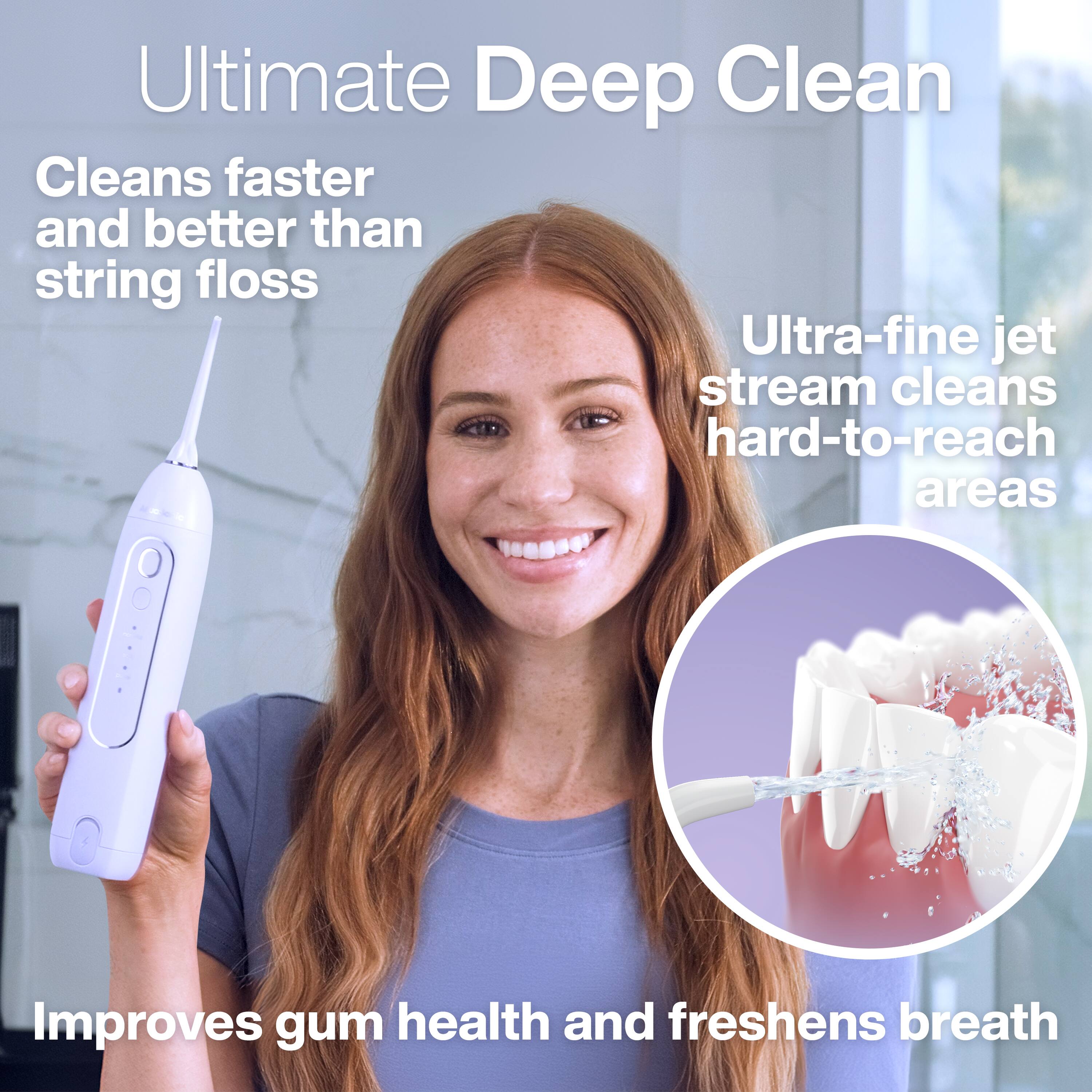 Ultimate Deep Clean  
Cleans faster and better than string floss  
Ultra-fine jet stream cleans hard-to-reach areas  
Improves gum health and freshens breath