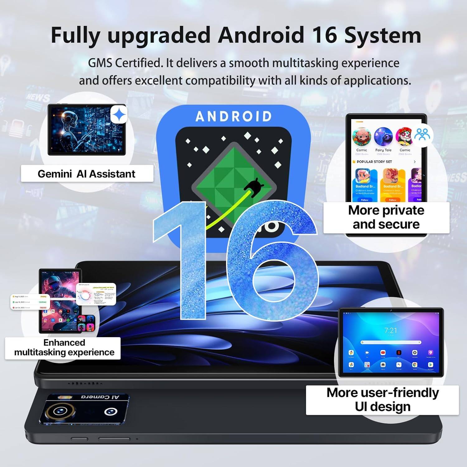 Fully upgraded Android 16 System GMS Certified. It delivers a smooth multitasking experience and offers excellent compatibility with all kinds of applications. 

- Gemini AI Assistant
- More private and secure
- Enhanced multitasking experience
- More user-friendly UI design