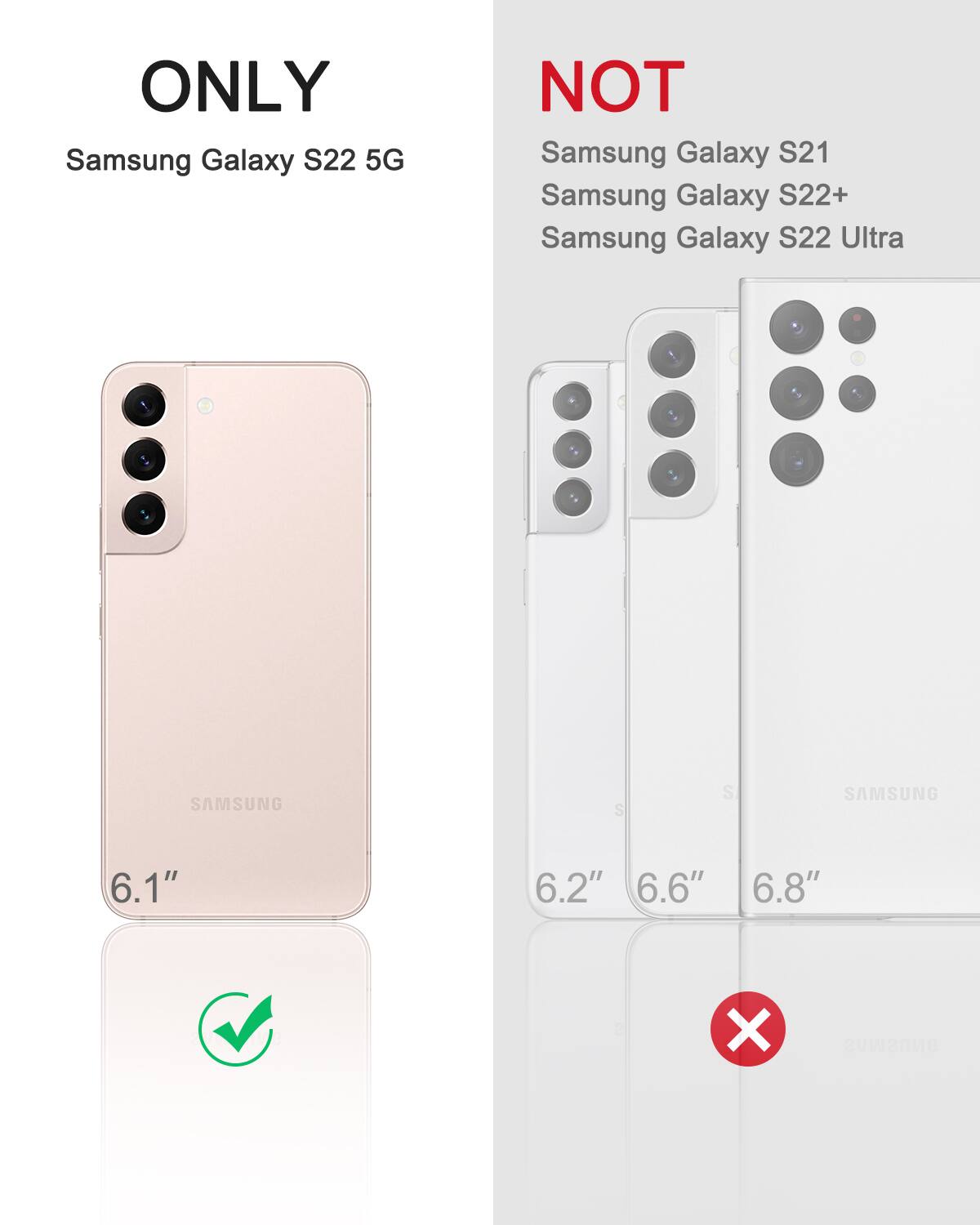 ONLY Samsung Galaxy S22 5G  
NOT Samsung Galaxy S21  
NOT Samsung Galaxy S22+  
NOT Samsung Galaxy S22 Ultra  

6.1"  
6.2"  
6.6"  
6.8"