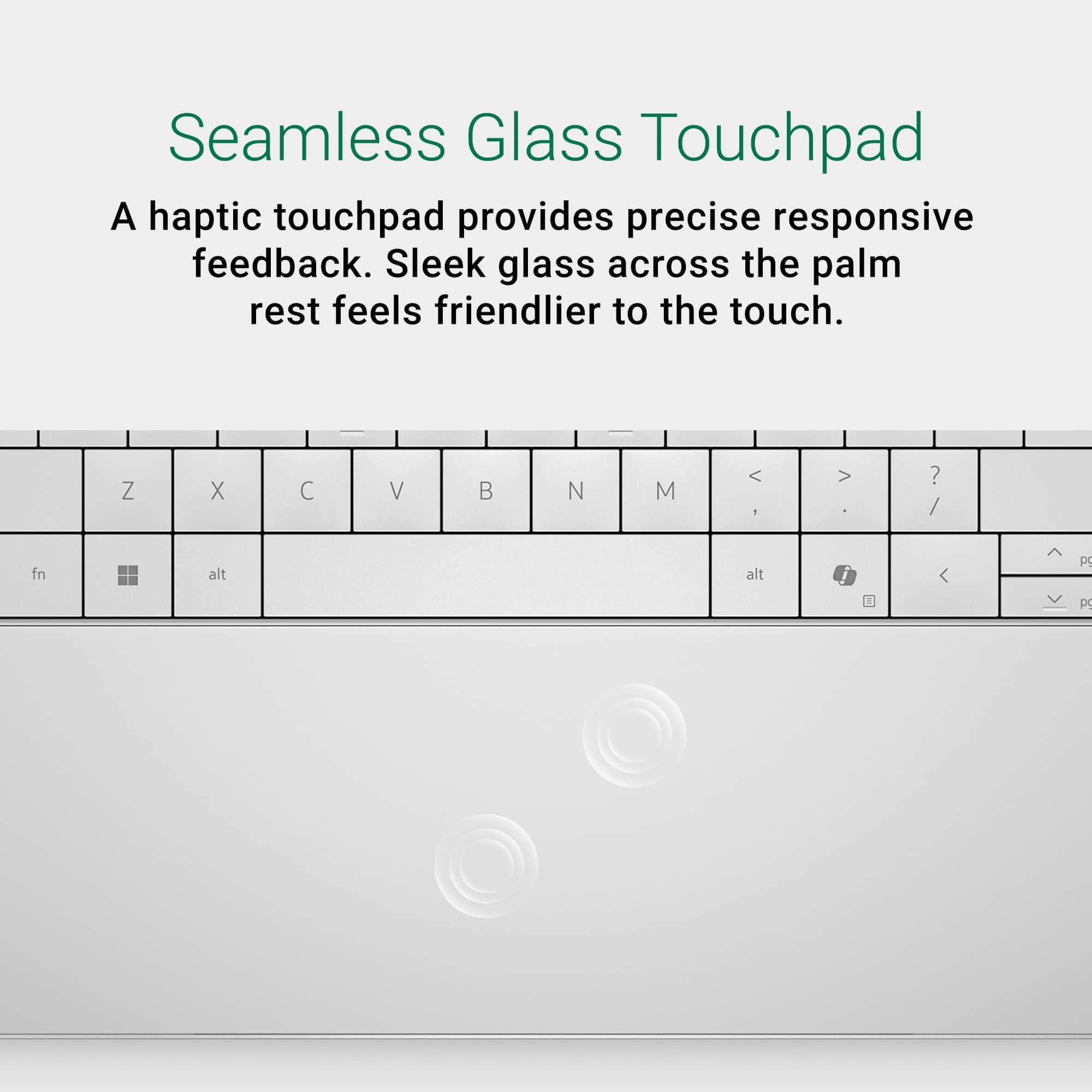 Seamless Glass Touchpad: A haptic touchpad provides precise responsive feedback. Sleek glass across the palm rest feels friendlier to the touch.