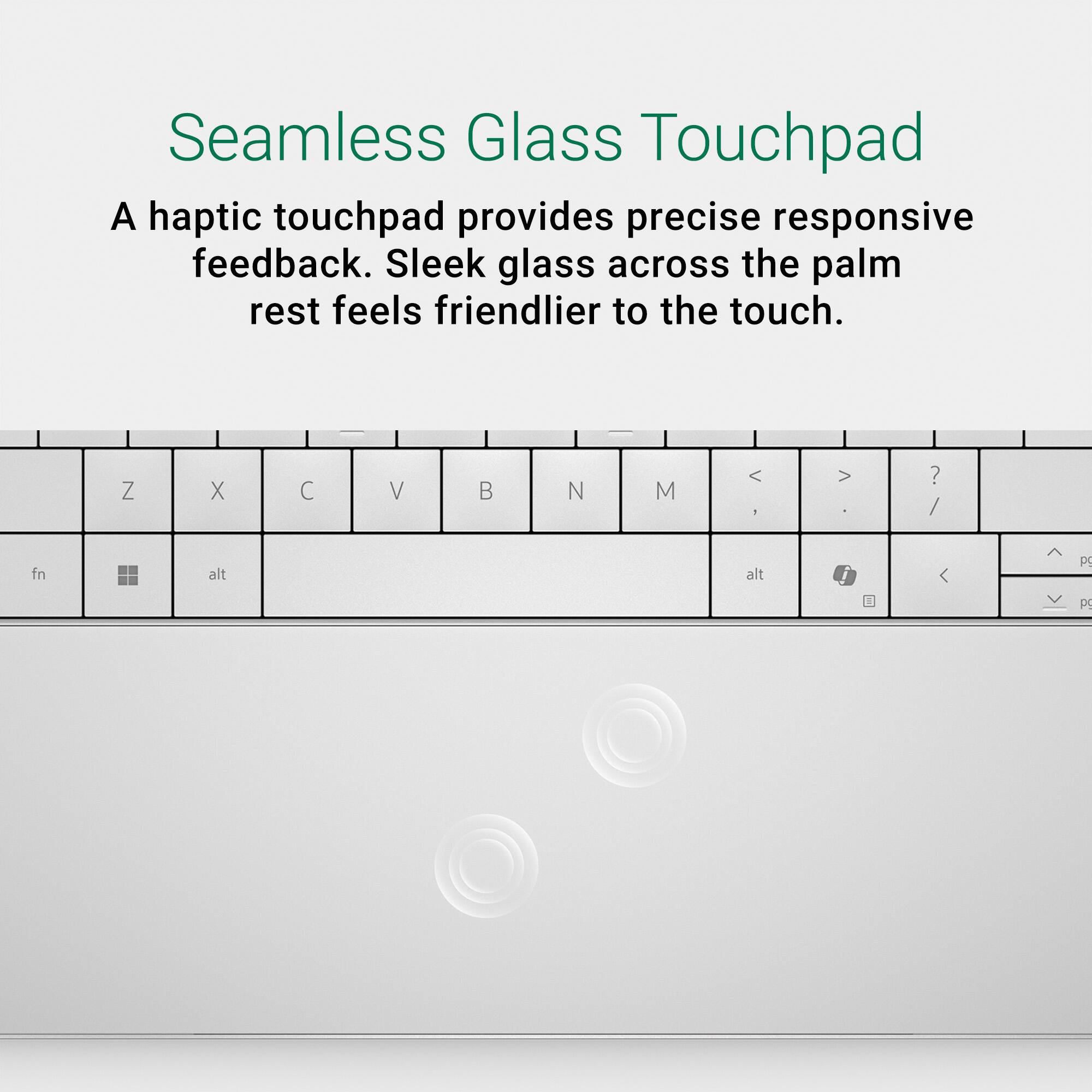 Seamless Glass Touchpad: A haptic touchpad provides precise responsive feedback. Sleek glass across the palm rest feels friendlier to the touch.