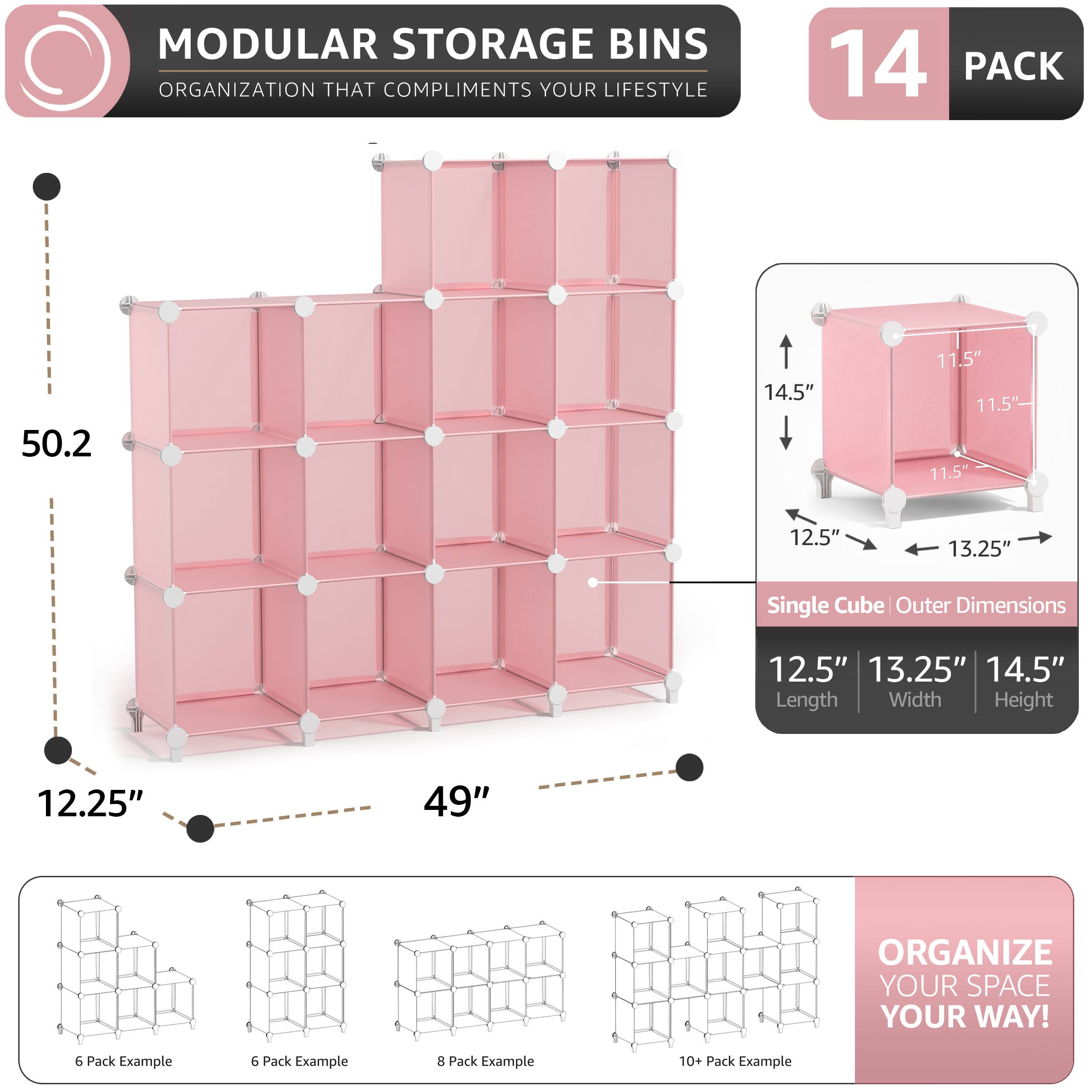 MODULAR STORAGE BINS ORGANIZATION THAT COMPLIMENTS YOUR LIFESTYLE

14 PACK

50.2" 14.5" 11.5" 11.5" 11.5" 12.5" 13.25" Single Cube Outer Dimensions

12.5" 13.25" 14.5" Length Width Height

12.25" 49"

ORGANIZE YOUR SPACE YOUR WAY!

6 Pack Example 8 Pack Example 10+ Pack Example