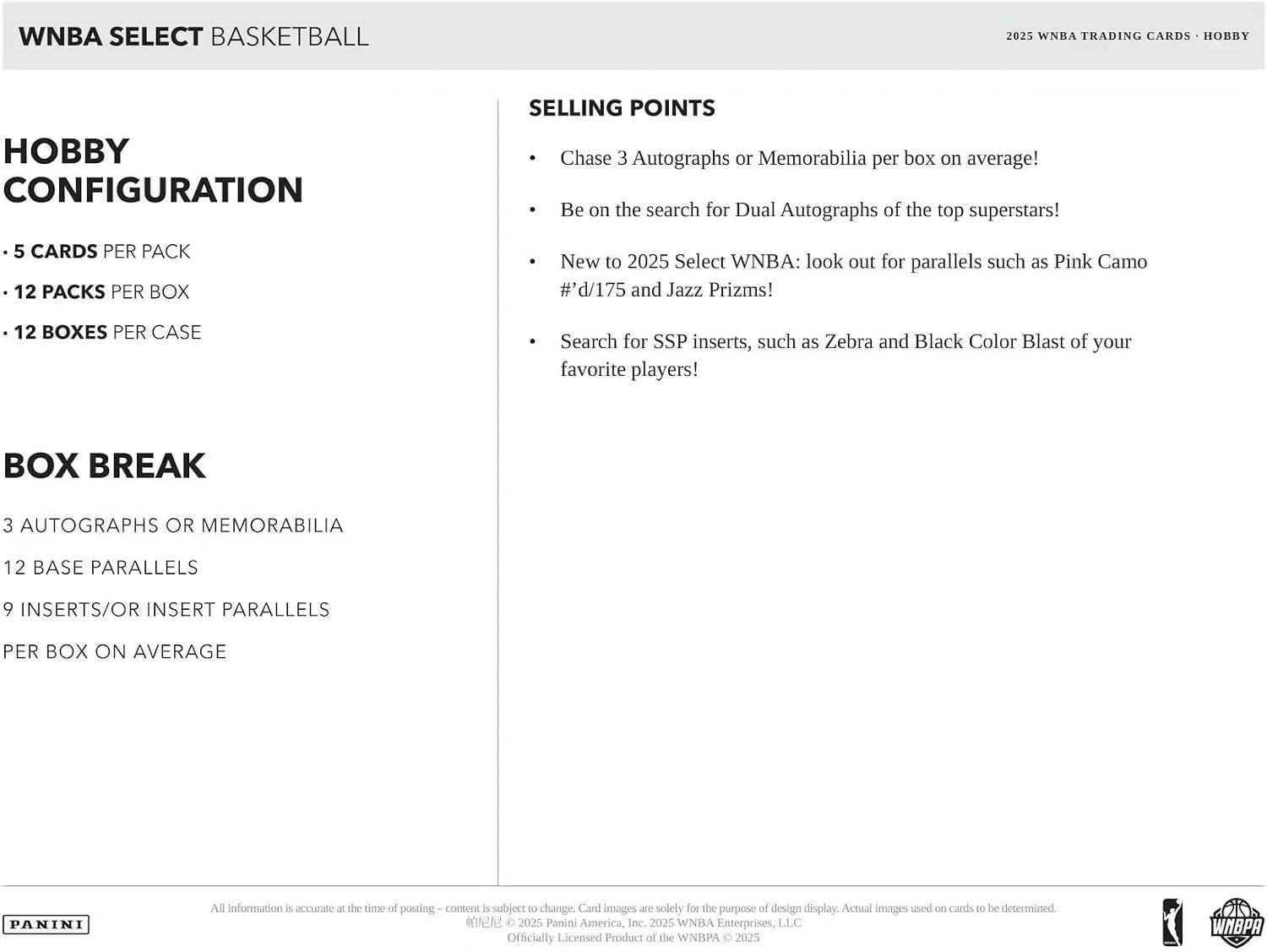 WNBA SELECT BASKETBALL 2025 WNBA TRADING CARDS HOBBY HOBBY CONFIGURATION

- 5 CARDS PER PACK
- 12 PACKS PER BOX
- 12 BOXES PER CASE

BOX BREAK
- 3 AUTOGRAPHS OR MEMORABILIA
- 12 BASE PARALLELS
- 9 INSERTS/OR INSERT PARALLELS PER BOX ON AVERAGE

SELLING POINTS
- Chase 3 Autographs or Memorabilia per box on average!
- Be on the search for Dual Autographs of the top superstars!
- New to 2025 Select WNBA: look out for parallels such as Pink Camo #d/175 and Jazz Prizms!
- Search for SSP inserts, such as Zebra and Black Color Blast of your favorite players!

All information is accurate at the time of posting – content is subject to change. Card images are solely for the purpose of design display. Actual images used on cards to be determined.

© 2025 Panini America, Inc. 2025 WNBA Enterprises, LLC Officially Licensed Product of the WNBA © 2025 WNBA