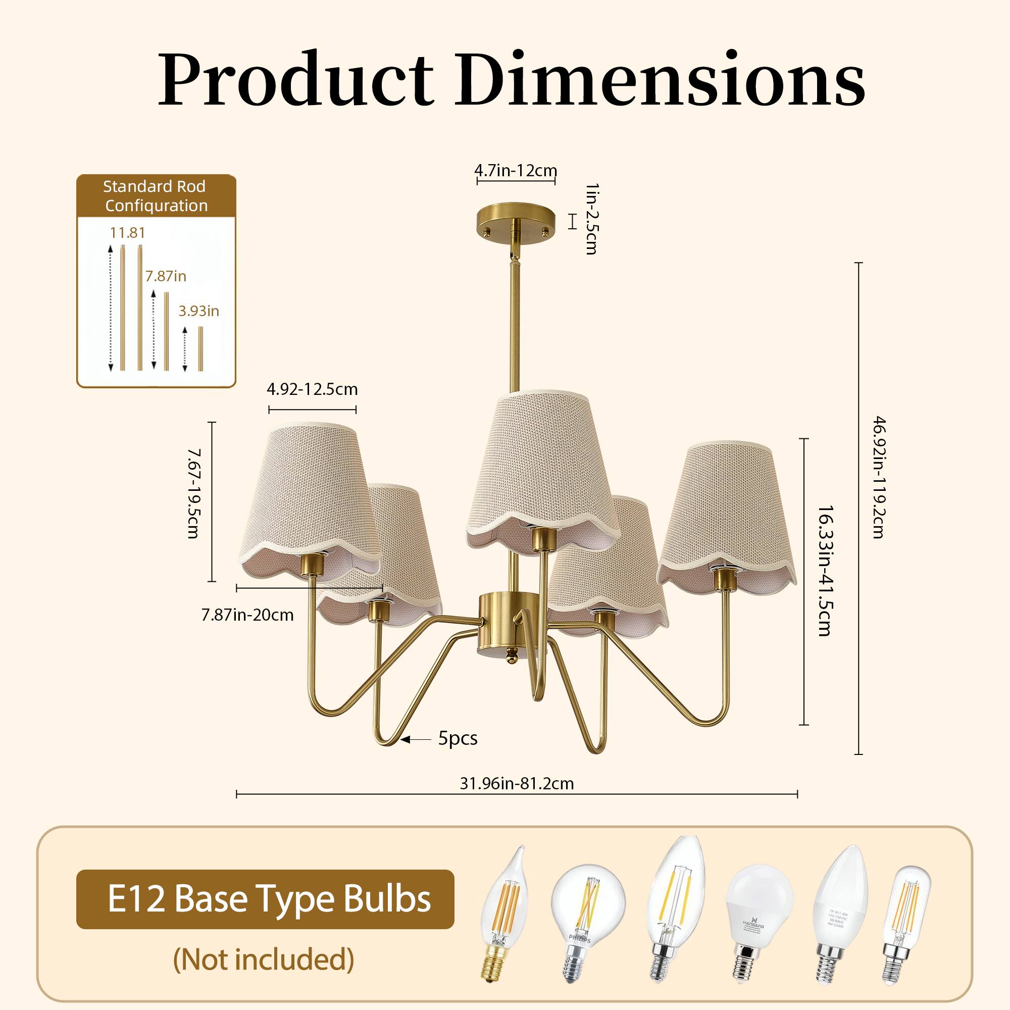 Product Dimensions

Standard Rod Configuration

- 11.81 in
- 7.87 in
- 4.7 in
- 1 in
- 3.93 in
- 4.92-12.5 cm
- 7.67-19.5 cm
- 7.87 in-20 cm
- 16.33 in-41.5 cm
- 46.92 in-119.2 cm
- 5pcs
- 31.96 in-81.2 cm

E12 Base Type Bulbs (Not included)