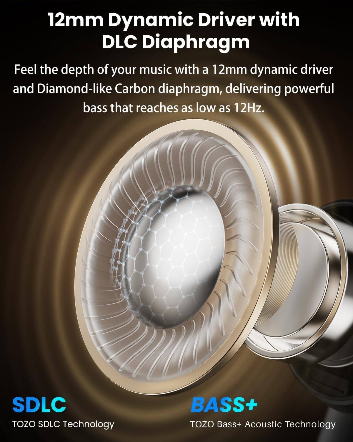 12mm Dynamic Driver with DLC Diaphragm

Feel the depth of your music with a 12mm dynamic driver and Diamond-like Carbon diaphragm, delivering powerful bass that reaches as low as 12Hz.

SDLC TOZO SDLC Technology

BASS+ TOZO Bass+ Acoustic Technology