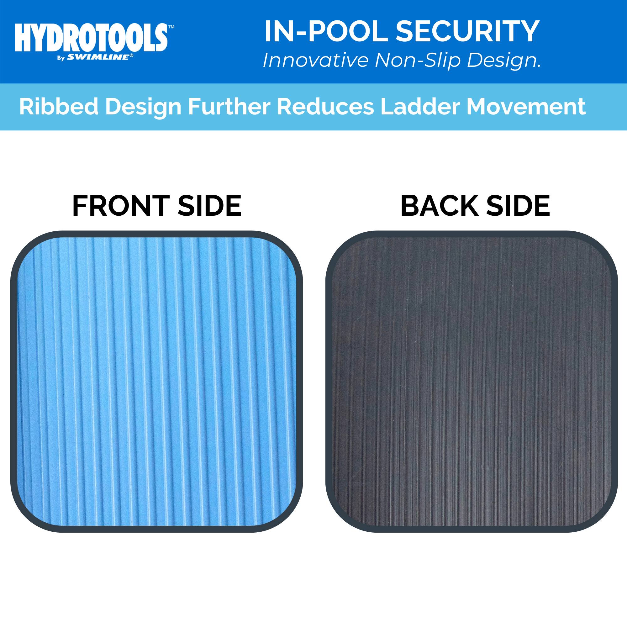 HYDROTOOLS  
by SWIMLINE  

IN-POOL SECURITY  
Innovative Non-Slip Design.  

Ribbed Design Further Reduces Ladder Movement  

FRONT SIDE  

BACK SIDE