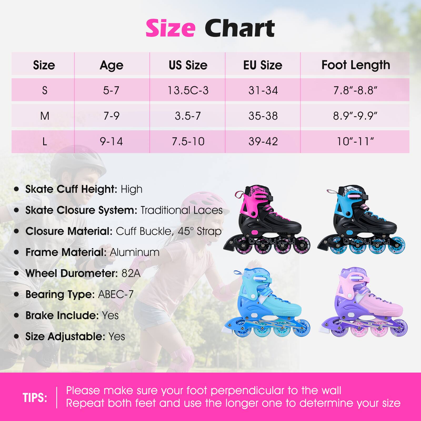 **Size Chart**

| Size | Age  | US Size   | EU Size | Foot Length |
|------|------|----------|---------|------------|
| S    | 5-7  | 13.5C-3   | 31-34   | 7.8"-8.8"   |
| M    | 7-9  | 3.5-7     | 35-38   | 8.9"-9.9"   |
| L    | 9-14 | 7.5-10    | 39-42   | 10"-11"    |

- Skate Cuff Height: High
- Skate Closure System: Traditional Laces
- Closure Material: Cuff Buckle, 45° Strap
- Frame Material: Aluminum
- Wheel Durometer: 82A
- Bearing Type: ABEC-7
- Brake Include: Yes
- Size Adjustable: Yes

**TIPS:**
Please make sure your foot is perpendicular to the wall. Repeat both feet and use the longer one to determine your size.