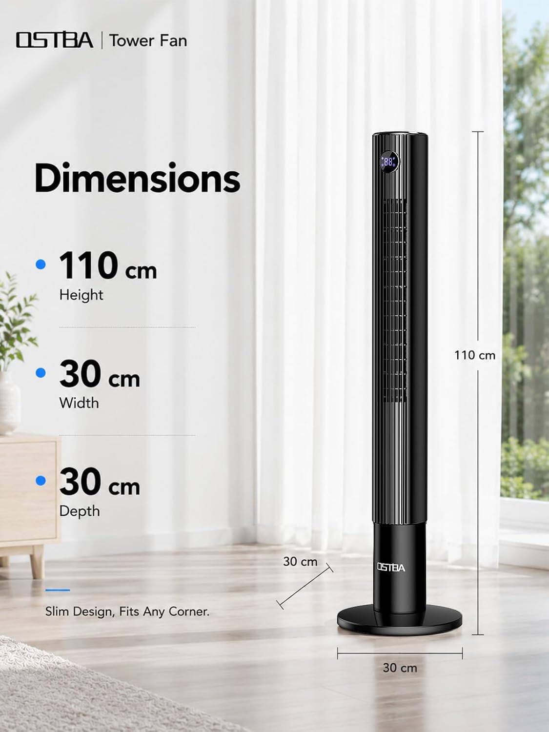OSTBA Tower Fan

Dimensions
- 110 cm Height
- 30 cm Width
- 30 cm Depth

OSTBA
Slim Design, Fits Any Corner.