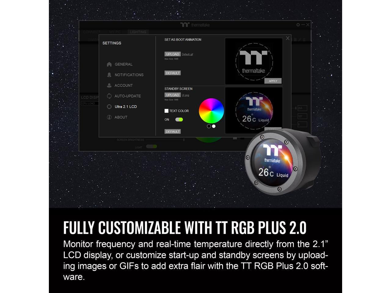 CONNECT  
LIGHTING  
SETTINGS  
GENERAL  
NOTIFICATIONS  
"thermaltake  
SET AS BOOT ANIMATION  
UP  
DAD  
Default  
Soe  
tar  
DEFAULT  
thermaltake  
x  
x  
ACCOUNT  
STANDBY SCREEN  
APPLY  
LCD DISP  
CPU LOAD  
AUTO-UPDATE  
Ultra 2.1  
LCD  
ABOUT  
UPLOAD  
ULpng  
Wes  
soN  
TA  
TEXT COLOR  
ON  
thermatake  
26c  
Liquid  
255  
537  
DEFAULT  
SCHEN  
BRIGHTNESS  
LIGHTT  
.  
thermatake  
26 C  
Liquid  

FULLY CUSTOMIZABLE WITH TT RGB PLUS 2.0  
Monitor frequency and real-time temperature directly from the 2.1" LCD display, or customize start-up and standby screens by uploading images or GIFs to add extra flair with the TT RGB Plus 2.0 software.