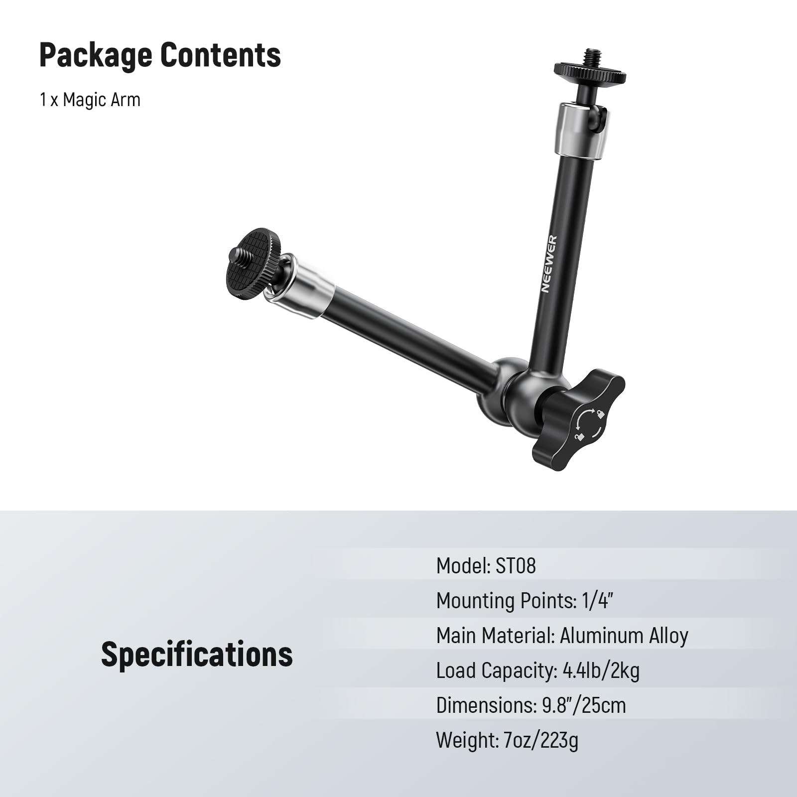 Package Contents  
1 x Magic Arm NEEWER  

Specifications  
Model: ST08  
Mounting Points: 1/4"  
Main Material: Aluminum Alloy  
Load Capacity: 4.4lb/2kg  
Dimensions: 9.8" x 9.8"/25cm  
Weight: 7oz/223g