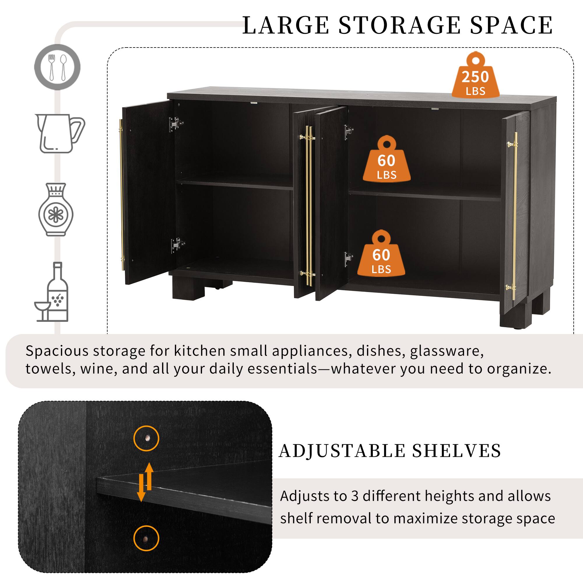 LARGE STORAGE SPACE  
250 LBS  
60 LBS  
60 LBS  
Spacious storage for kitchen small appliances, dishes, glassware, towels, wine, and all your daily essentials—whatever you need to organize.  

ADJUSTABLE SHELVES  
Adjusts to 3 different heights and allows shelf removal to maximize storage space