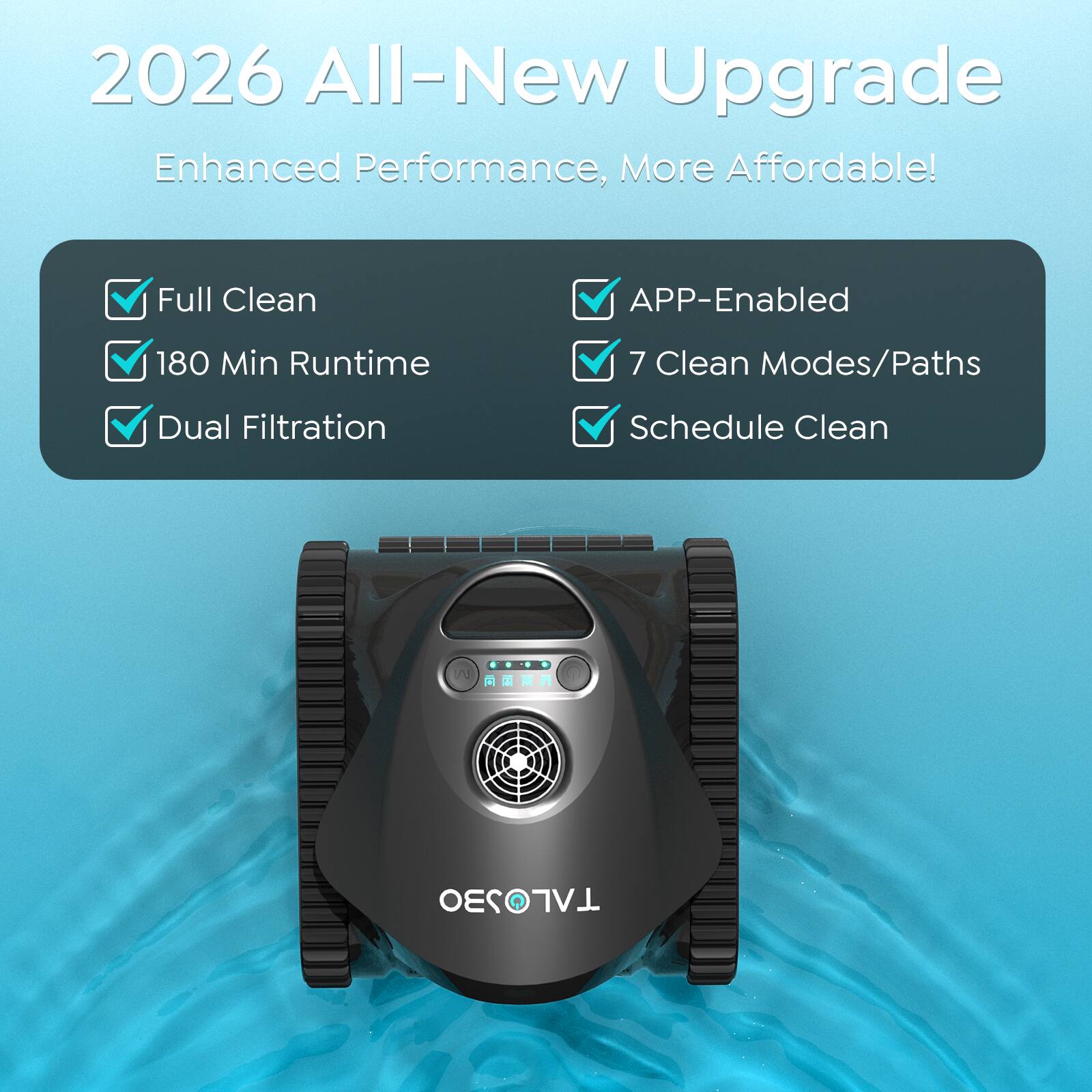 2026 All-New Upgrade  
Enhanced Performance, More Affordable!  

- Full Clean  
- 180 Min Runtime  
- Dual Filtration  
- APP-Enabled  
- 7 Clean Modes/Paths  
- Schedule Clean  

TALOS
