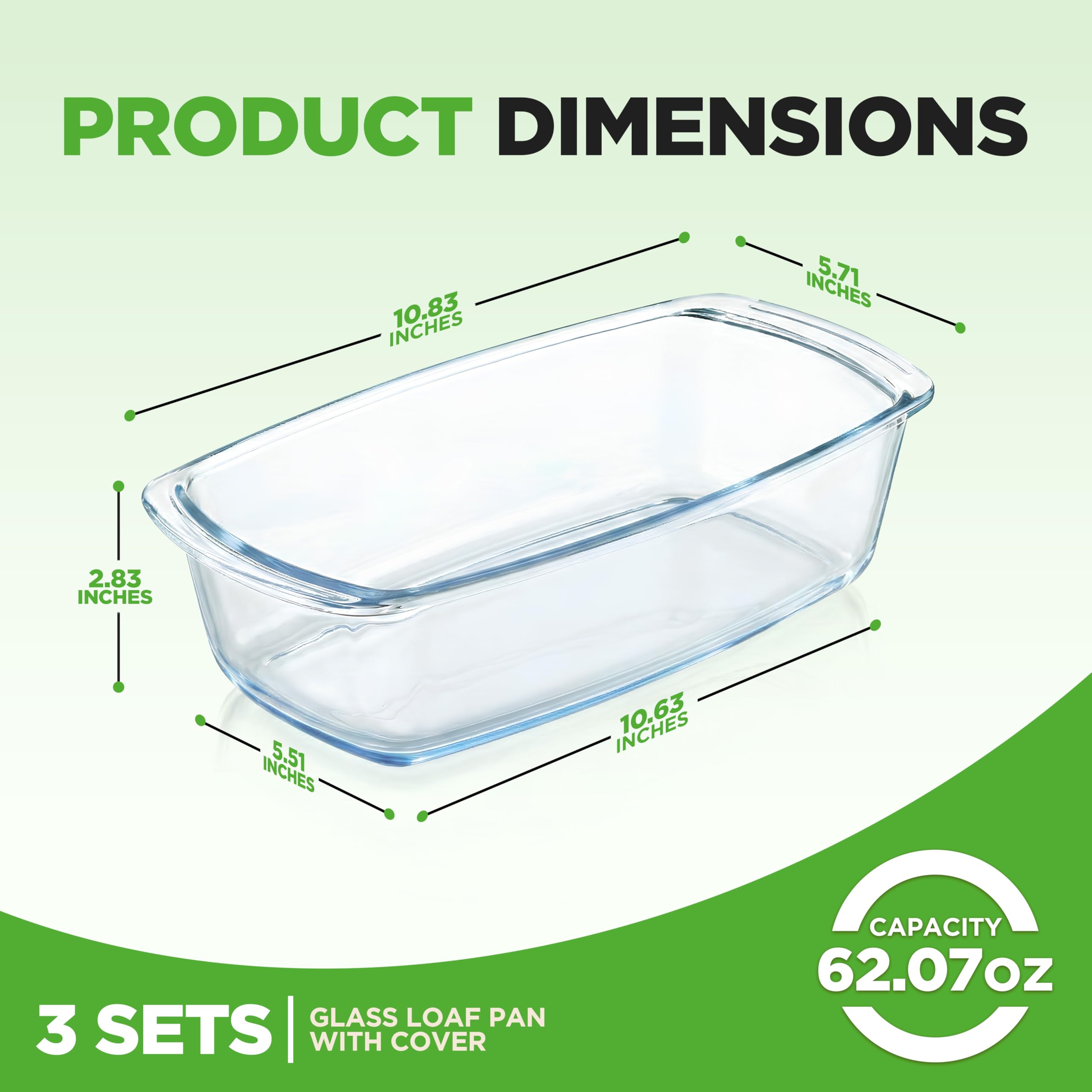 PRODUCT DIMENSIONS  
10.83 INCHES  
5.71 INCHES  
2.83 INCHES  
5.51 INCHES  

GLASS LOAF PAN  
3 SETS | WITH COVER  
CAPACITY 62.07oz