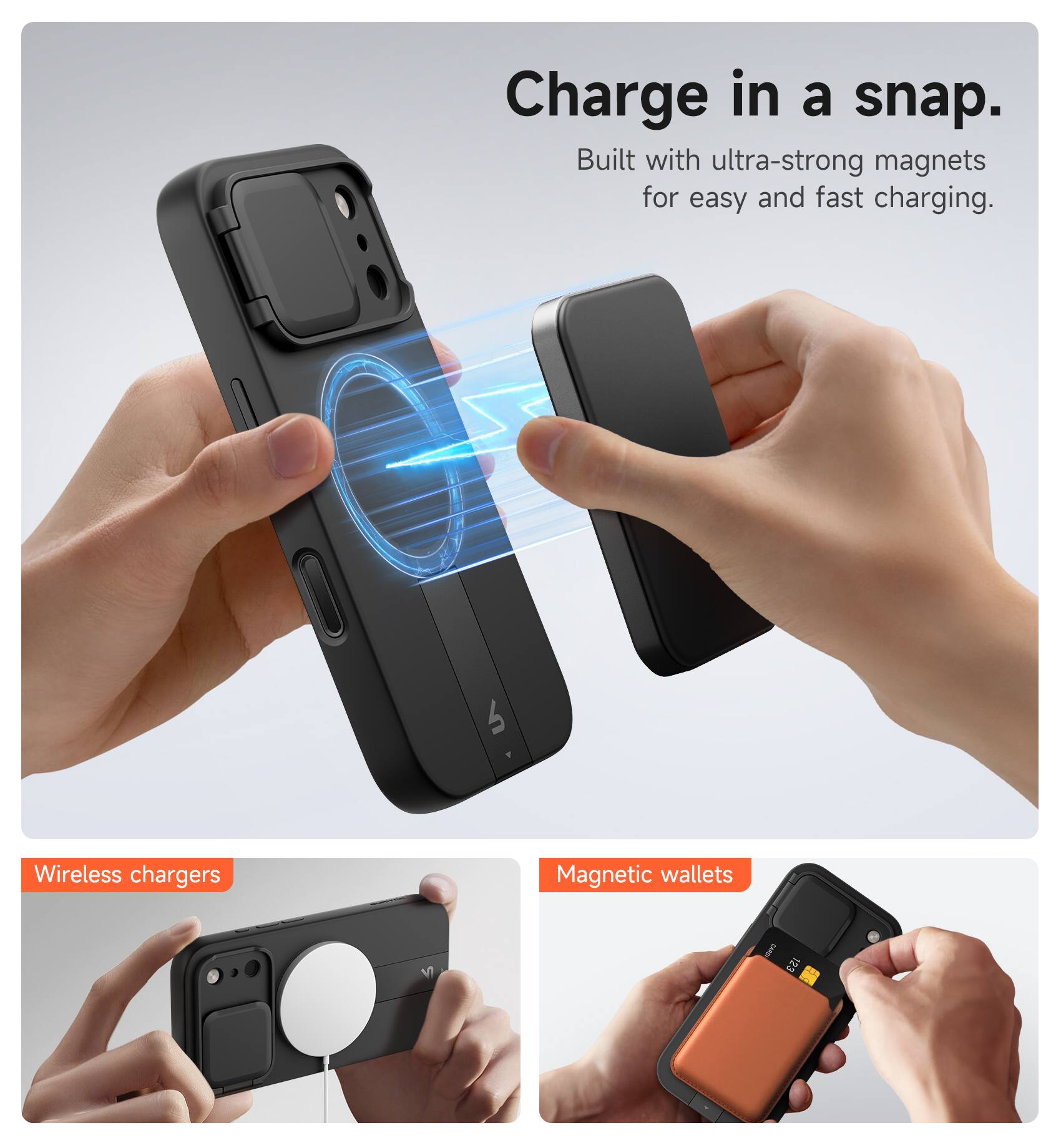 Charge in a snap.  
Built with ultra-strong magnets for easy and fast charging.  

Wireless chargers  
Magnetic wallets