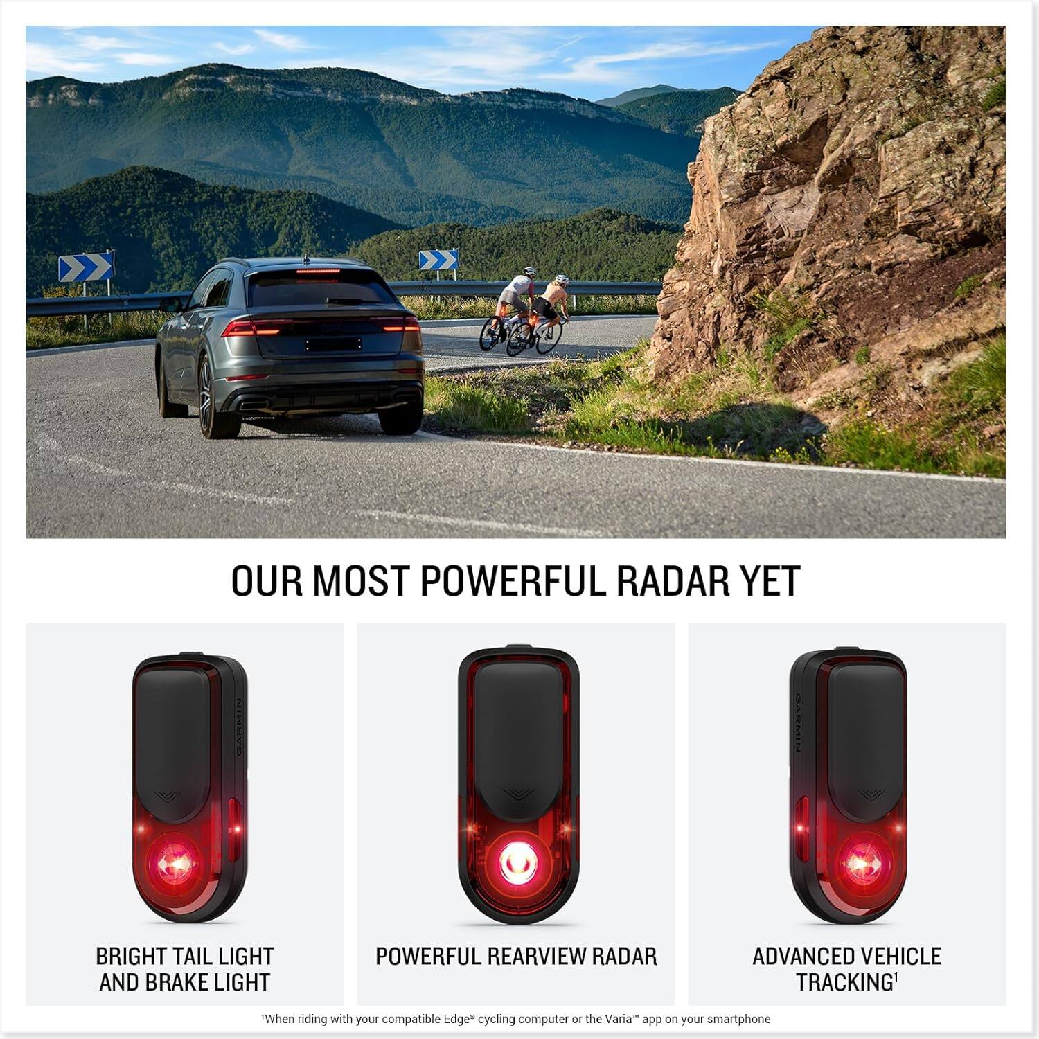 OUR MOST POWERFUL RADAR YET

BRIGHT TAIL LIGHT AND BRAKE LIGHT

POWERFUL REARVIEW RADAR

ADVANCED VEHICLE TRACKING*

"When riding with your compatible Edge* cycling computer or the Varia™ app on your smartphone"