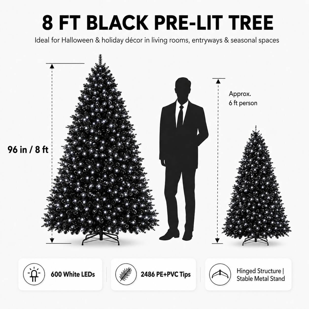 8 FT BLACK PRE-LIT TREE

Ideal for Halloween & holiday décor in living rooms, entryways & seasonal spaces

Approx. 6 ft person

96 in / 8 ft

600 White LEDs

2486 PE+PVC Tips

Hinged Structure | Stable Metal Stand
