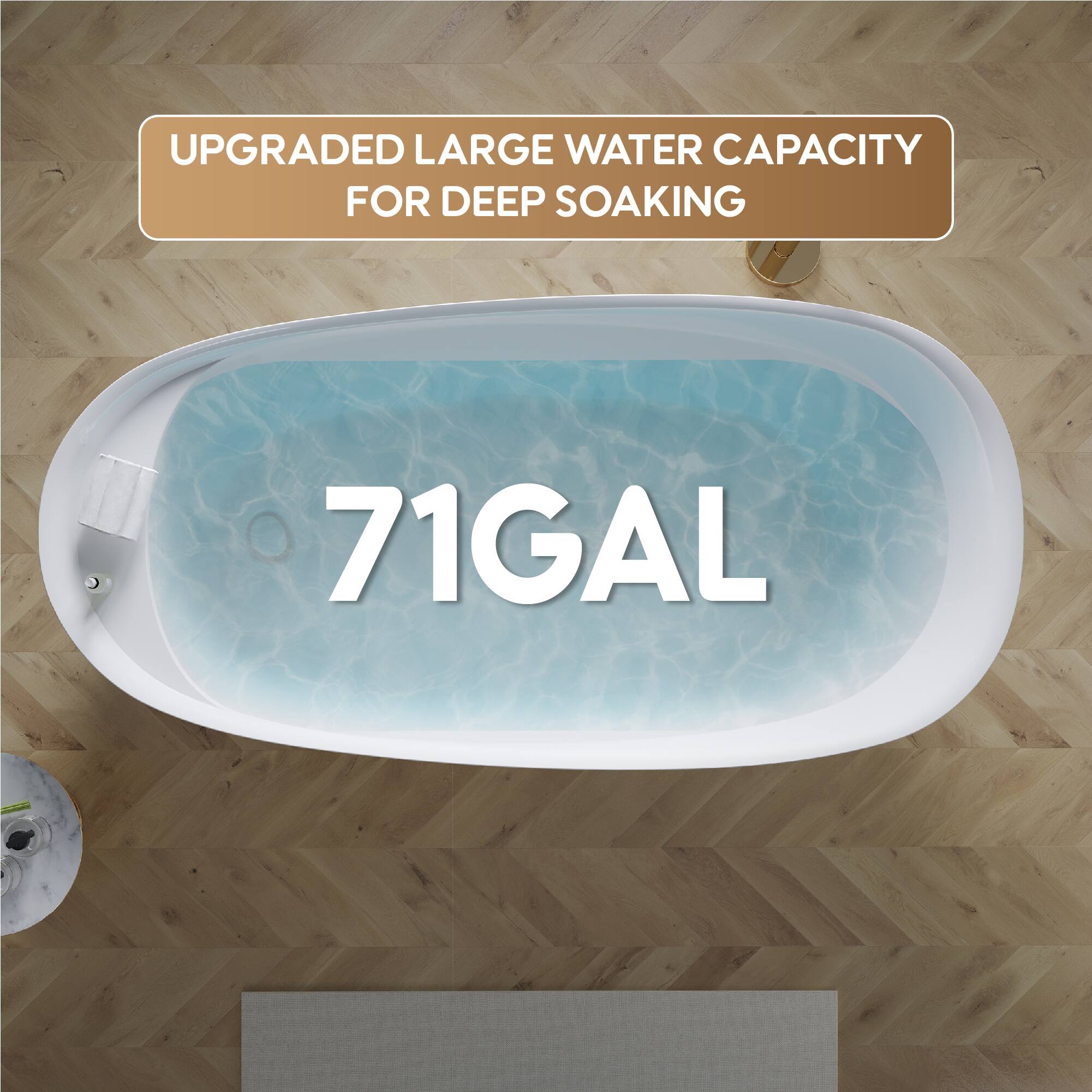 UPGRADED LARGE WATER CAPACITY FOR DEEP SOAKING  
71 GAL