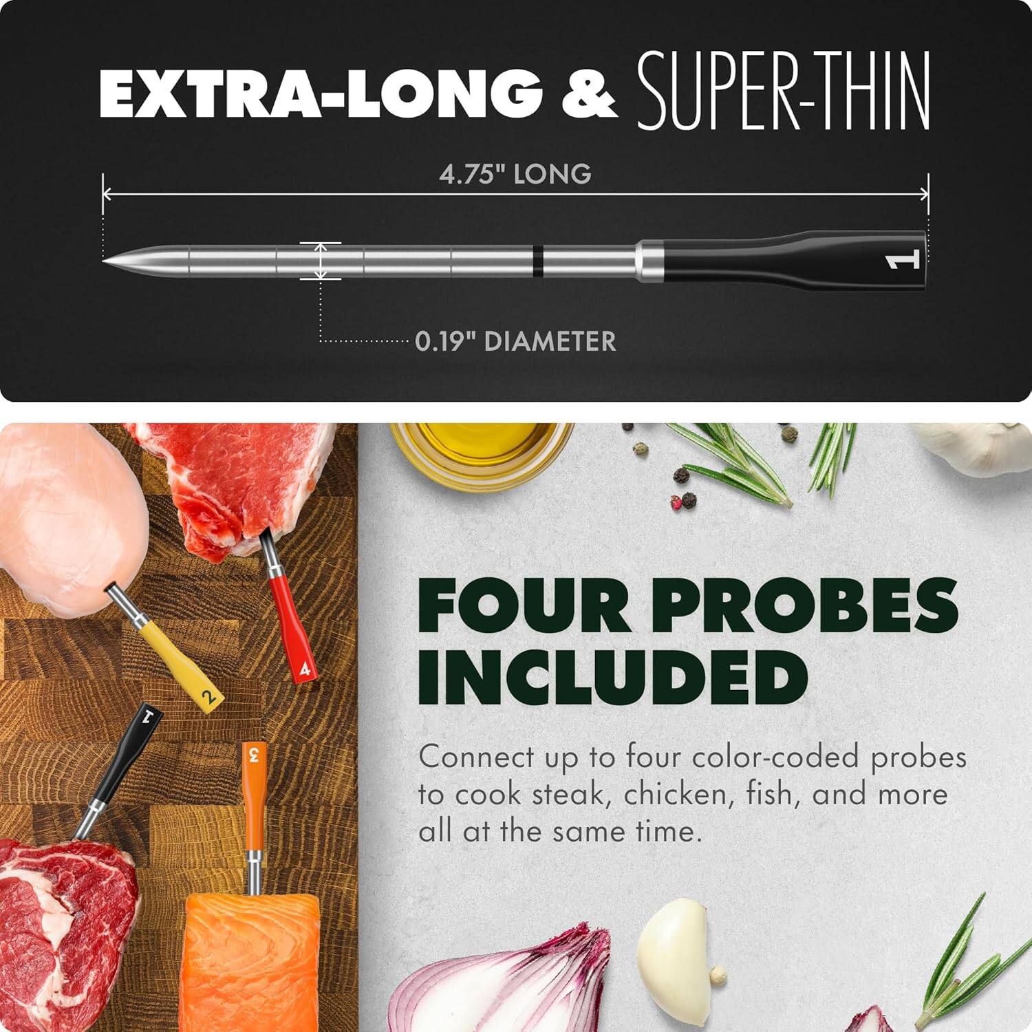 EXTRA-LONG & SUPER-THIN  
4.75" LONG  
0.19" DIAMETER  

FOUR PROBES INCLUDED  
Connect up to four color-coded probes to cook steak, chicken, fish, and more all at the same time.