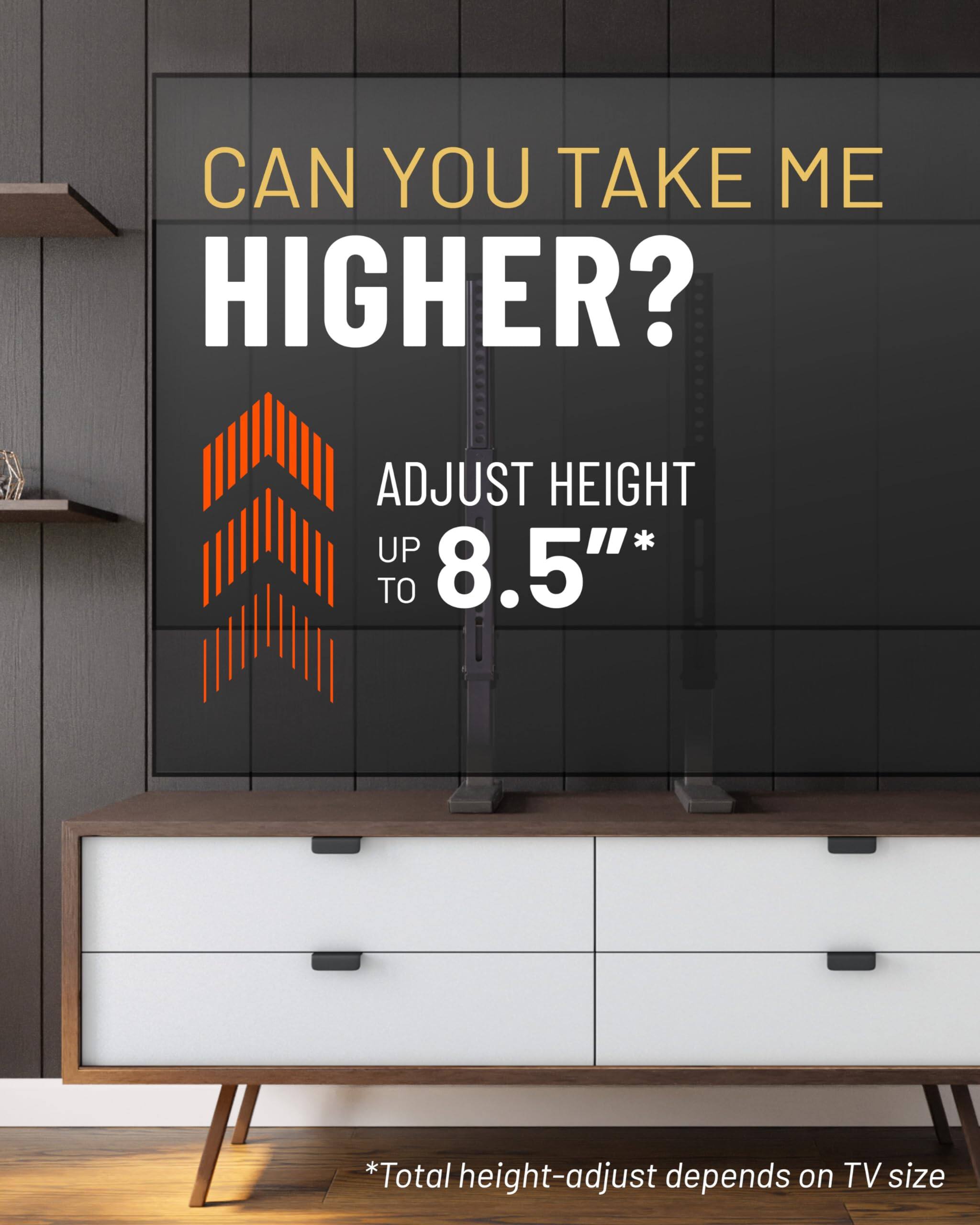 CAN YOU TAKE ME HIGHER?

ADJUST HEIGHT UP TO 8.5"*

*Total height-adjust depends on TV size