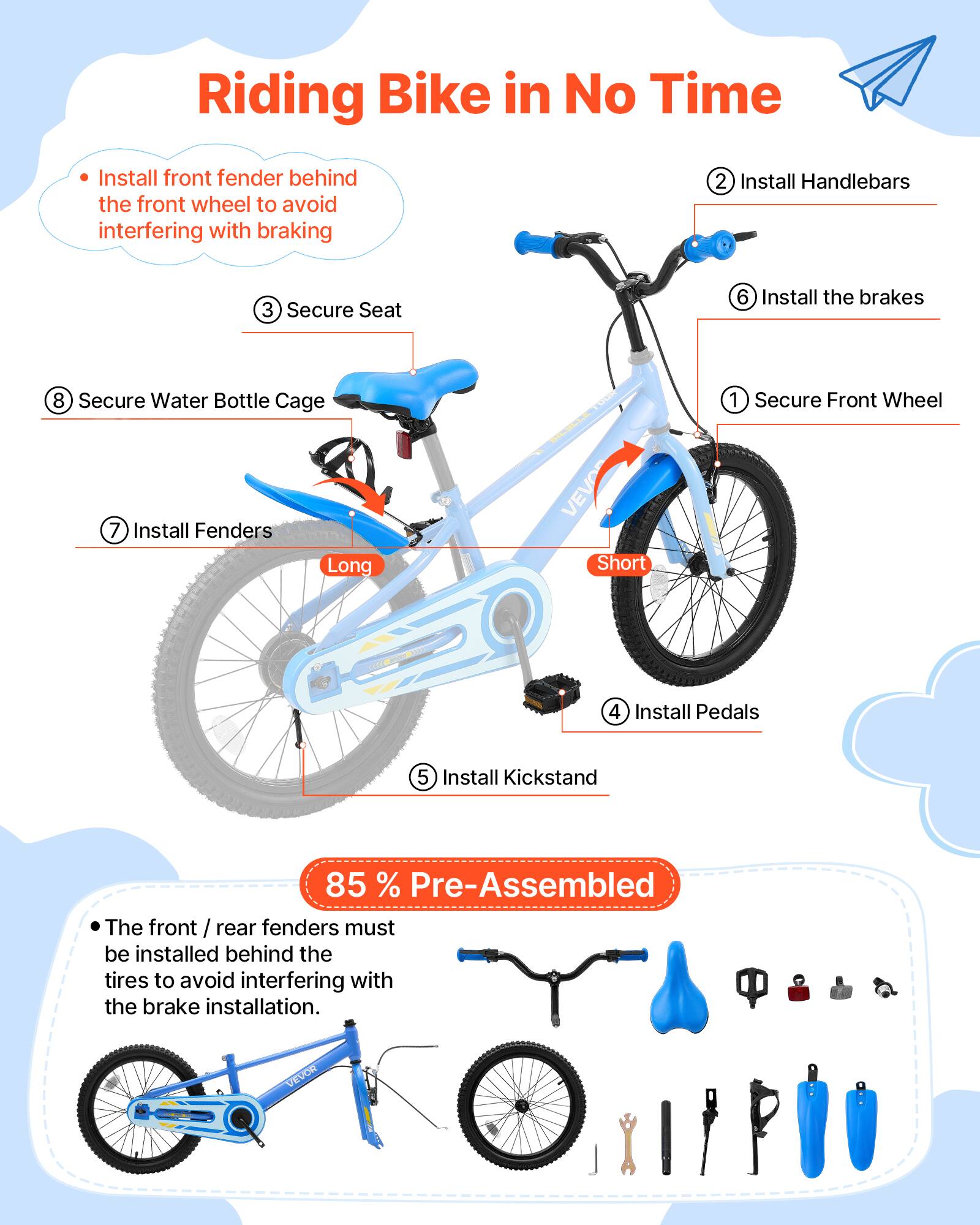 Riding Bike in No Time

1. Install front fender behind the front wheel to avoid interfering with braking
2. Install Handlebars
3. Secure Seat
4. Install Pedals
5. Install Kickstand
6. Install the brakes
7. Install Fenders
8. Secure Water Bottle Cage

85% Pre-Assembled

The front / rear fenders must be installed behind the tires to avoid interfering with the brake installation.