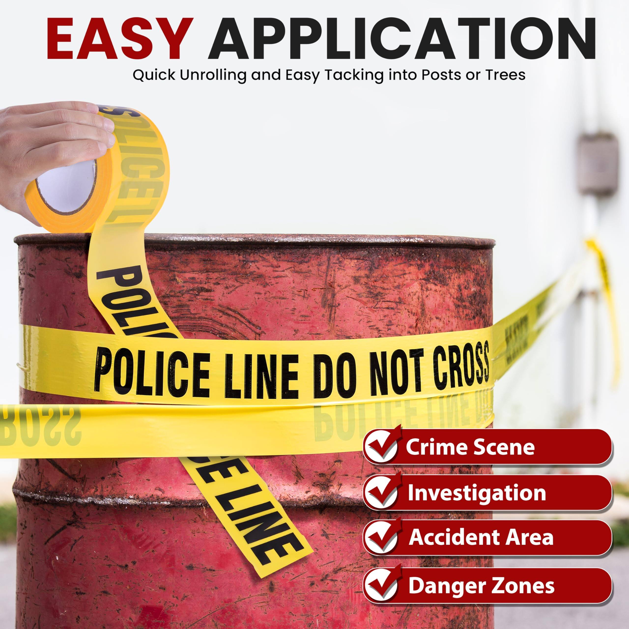 EASY APPLICATION  
Quick Unrolling and Easy Tacking into Posts or Trees  

POLICE LINE DO NOT CROSS  

- Crime Scene  
- Investigation  
- Accident Area  
- Danger Zones