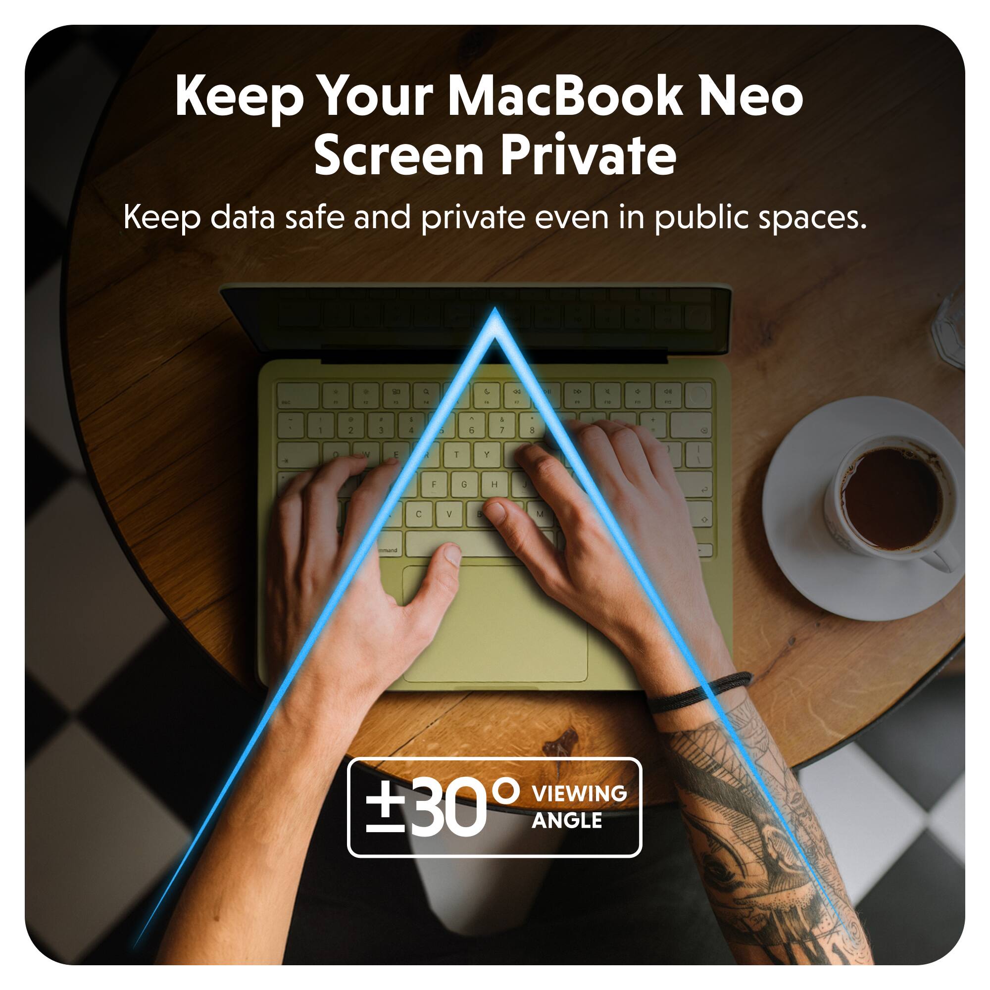 Keep Your MacBook Neo Screen Private  
Keep data safe and private even in public spaces.  

±30° VIEWING ANGLE