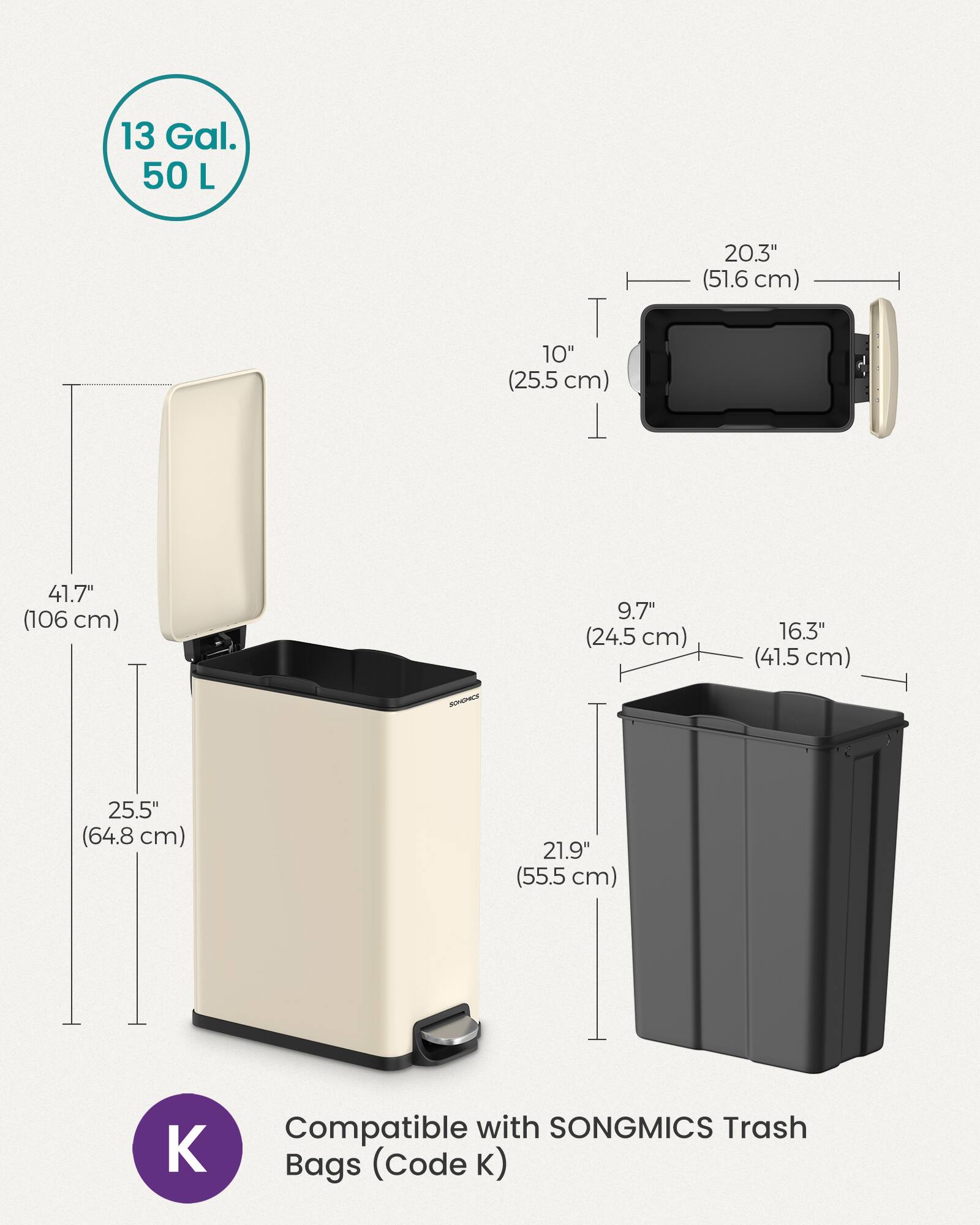 13 Gal. 50 L  
20.3" (51.6 cm)  
10" (25.5 cm)  
41.7" (106 cm)  
9.7" (24.5 cm)  
16.3" (41.5 cm)  
25.5" (64.8 cm)  
21.9" (55.5 cm)  
Compatible with SONGMICS Trash Bags (Code K)