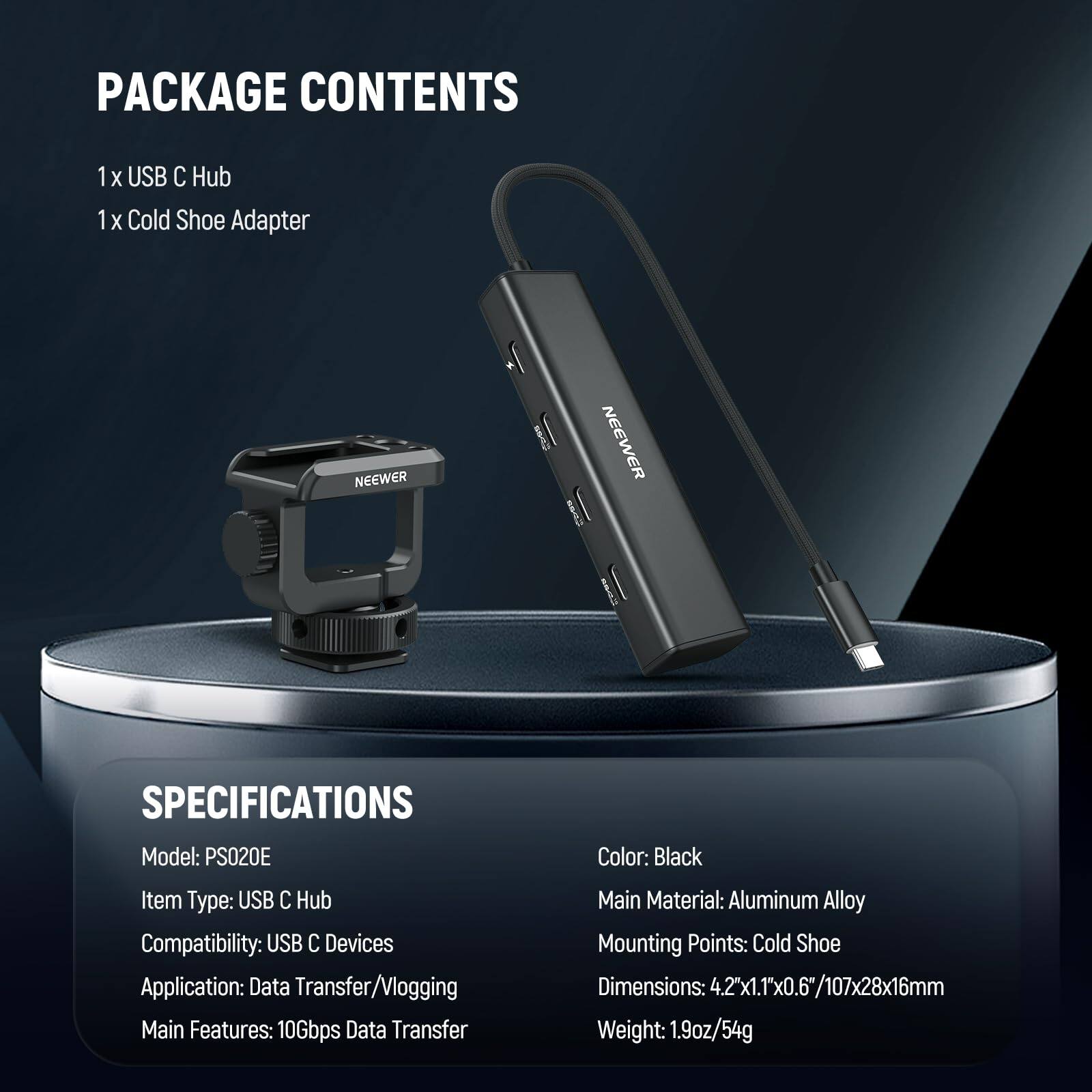 PACKAGE CONTENTS  
1 X USB C Hub  
1 X Cold Shoe Adapter  

NEEWER  

SPECIFICATIONS  
Model: PS020E  
Item Type: USB C Hub  
Compatibility: USB C Devices  
Application: Data Transfer/Vlogging  
Main Features: 10Gbps Data Transfer  
Color: Black  
Main Material: Aluminum Alloy  
Mounting Points: Cold Shoe  
Dimensions: 4.2x1.1x0.6"/107x28x16mm  
Weight: 1.9oz/54g