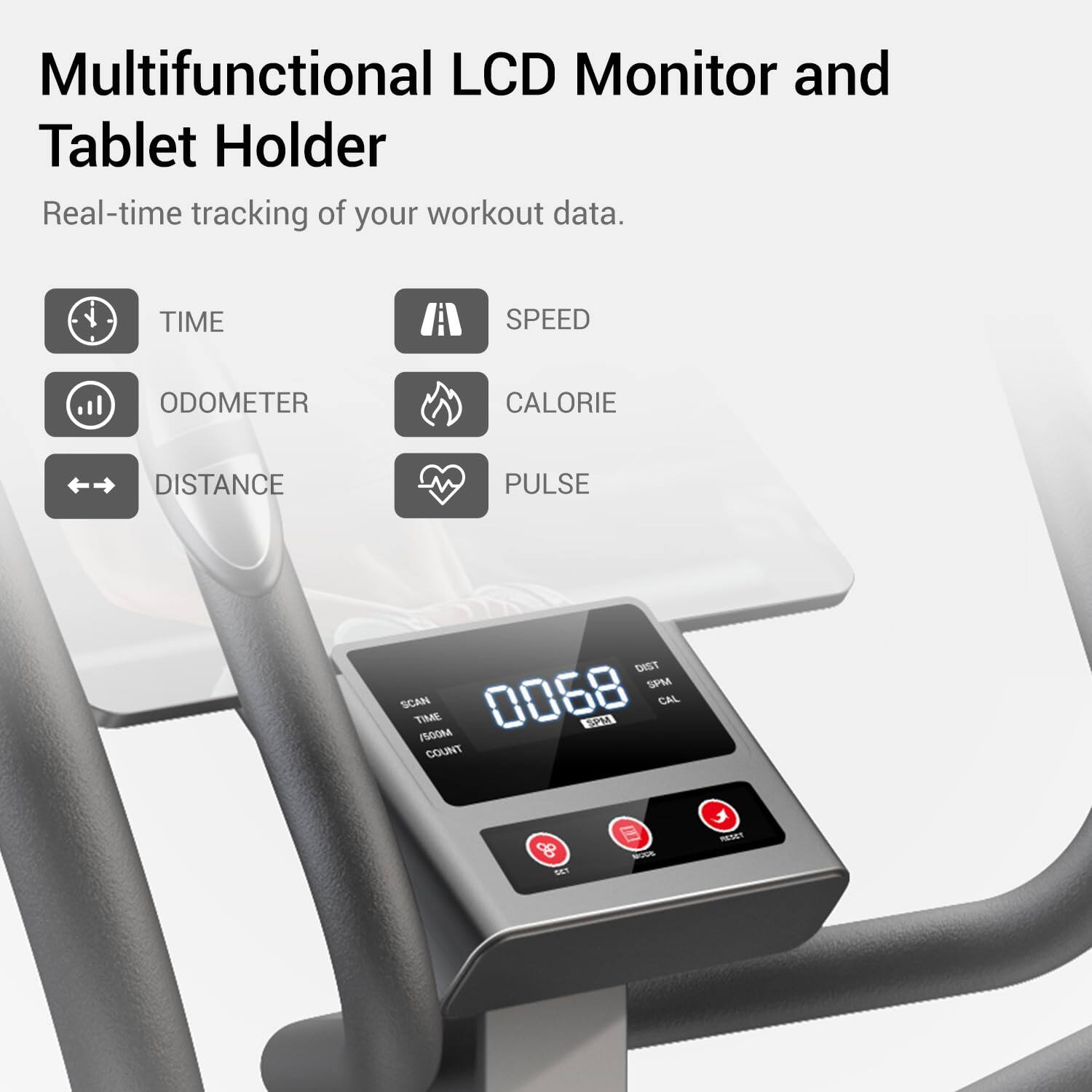Multifunctional LCD Monitor and Tablet Holder  
Real-time tracking of your workout data.  
TIME A SPEED ODOMETER CALORIE DISTANCE PULSE DIST SPMA SCAN TIME 0068 SPM CAL PSOOM COUNT & Sa - RETAT